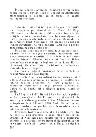 În acest context, Averescu consideră oportun să reia
contactele cu Octavian Goga şi Constantin Argetoianu,
propunându-le o alianţă, ca în trecut, în cadrul
Partidului Poporului.

                              * * *
     Criza de la sfârşitul lui 1936 şi începutul lui 1937,
l-au îndepărtat pe Mareşal de la Curte. Pe lângă
slăbiciunea partidului său o altă cauză a fost apariţia
Notiţelor zilnice din războiu, care l-au nemulţumit pe
Carol, acesta considerându-se un erou al războiului, şi
nu dezertor. Când Averescu a fost propus de cineva în
fruntea guvernului, Carol a exclamat „Dar mai e posibil
după cartea pe care a scris-o?!”.
     Însă Carol continua să se teamă de Averescu şi nu s-
a hotărât să-l excludă şi din Consiliul de Coroană, care
a fost convocat la 9 aprilie 1937, luându-se în discuţie
situaţia Prinţului Nicolae, fratele lui Carol al II-lea,
care refuza să renunţe la legătura sa cu Ioana Doletti
(Săveanu), oficializată printr-o căsătorie ce contravenea
statutului familiei Regale.
     Averescu a susţinut propunerea de a-l exclude pe
Prinţul Nicolae din casa Regală.
     …Uitat de Rege, marginalizat din societatea de vârf
a ţării, Alexandru Averescu a organizat o consfătuire a
tuturor foştilor prim-miniştri, foşti preşedinţi ai
corpurilor legiuitoare şi foşti primari generali ai
Capitalei, cu scopul de a discuta regimul stării de
asediu.
     La 22 aprilie 1937, din cei 99 de invitaţi, la şedinţă
au fost prezenţi doar 14. Printre ei era şi vechiul său
prieten şi consătean generalul Arthur Văitoianu, cu care
se împăcase după februarie 1918. Mulţi din cei invitaţi
nu mai credeau în posibilităţile Mareşalului de a
schimba ceva în societate.
     Dobrescu, fost primar general al Capitalei, unul din
cei care nu s-au prezentat, a spus într-un cerc intim:
„Mareşalul Averescu căuta soluţii pentru a înlăturarea
anarhiei şi a abuzului, imoralitatea şi licheismul, dar nu
le va găsi în sfaturi şi conciliabule. Nu există decât o
268
 
