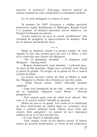 maestru al artileriei” Zeki-paşa observă amical că
armata română nu este completată cu armament modern.

    La 16 iulie delegaţia s-a întors în ţară.

     În toamna lui 1907 Averescu a condus personal
manevrele regale desfăşurate în Dobrogea. Regele Carol
I a renunţat să dirijeze personal aceste manevre, iar
Prinţul Ferdinand era absent.
     Aceste manevre au scos la iveală „problemele” din
sistemul de pregătire şi aprovizionare al armatei. Însă
nu în măsura declarată de turci.

                               * * *
     După ce medicul curant i-a permis mamei să vină
regulat la fiul său, primul gest pe care l-a făcut, a fost
să-şi ceară din nou iertare lui Margaret.
     - Nu vă deranjaţi, doamnă, – îi răspunse cald
Margaret – înţeleg totul.
     - Regret, domnişoară, rosti doamna – e păcatul meu.
Aş dori să fim prietene. După care, şovăind, rosti blajin
şi parcă în glumă: Vă asigur că aş putea să fiu o soacră
extrem de bună.
     La aceste cuvinte rostite de faţă cu Mihai şi tatăl
lui, Margaret se fâstâci de-a binelea şi ieşi din salon.
     - Când facem nunta, fiule? întreabă doamna
zâmbind.
     - Cum scot bandajele de pe faţă – măcar să văd ce
mi se întâmplă, răspunse vesel Mihai – Oricum
pregătiţi-vă.
     - Noi suntem gata cam de când te-ai născut. Dar
cine ar fi cuscrii noştri? întrebă ea spontan.
     Mihai nu ştia ce să spună. Vor crede că se întâlneşte
cu fiica ministrului de război doar ca, eventual, să-şi
facă o carieră militară bună. Dorea să-şi facă una
cinstit, fără „proptele”, ca nimeni să nu-i reproşeze
cândva că nu ar fi fost meritul lui.
     - Ce taci fiule? îl întrebă tatăl.
     - Tată, mamă, vreau să fiu înţeles corect. O iubesc
sincer pe această domnişoară, şi vreau să mă căsătoresc
                                                       27
 