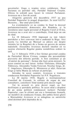 guvernului. Goga a respins orice colaborare. Doar
fuziunea cu partidul său, Partidul Naţional Creştin.
Oferea în schimb şase locuri în viitorul Parlament.
Averescu nu a fost de acord.
     Alegerile generale din decembrie 1937 au pus
Partidul Poporului în pragul dispariţiei. În total 0,83%!
Dezastru… Dar unul previzibil.
     La evenimentele ce au condus în final la decesul
parlamentarismului democratic din România, şi la
instalarea unui regim personal al Regelui Carol al II-lea,
Averescu nu a avut nici o contribuţie, fiind deja un om
de rând.
     La 10 februarie 1938 împreună cu toţi liderii
partidelor a fost convocat într-o audienţă la Rege. Aici
acesta l-a întrebat pe Mareşal ce părere are despre
intenţia lui (a Regelui) de a forma un guvern de uniune
naţională. Alexandru Averescu declară imediat că va
susţine eforturile Regelui pentru restabilirea ordinii în
ţară.
     La 11 februarie 1938 a fost format guvernul condus
de Patriarhul Miron Cristea, compus din personalităţi
provenite din diferite partide. A fost constituit şi un
„Co mitet de patronaj”, format din foşti prim-miniştri. În
acest comitet au mai intrat: Arthur Văitoianu, Gheorghe
Tătărescu, Alexandru Vaida-Voievod, Nicolae Iorga, dr.
C. Angelescu, Gheorghe G. Mironescu şi alţii. Octavian
Goga şi Iuliu Maniu au refuzat să participe.
     Introdus în acest comitet, Averescu a transmis
conducerea Partidului Poporului lui P.P. Negulescu.
     La 30 martie 1938, Regele a instituţionalizat
Consiliul de Coroană, în calitate de organ de stat
consultativ, consilierii fiind numiţi prin decret regal.
     Tot în această zi, prin decret regal, au fost
desfiinţate şi partidele politice. În acest mod a dispărut
de pe arena politică românească inclusiv Partidul
Poporului, care în ultimii ani era o formaţiune formală,
iar membrii de conducere fiinţau, din umbra fostei glorii
a Mareşalului Averescu şi se mângâiau cu amintirile
când destinul ţării depindea de ei.

270
 