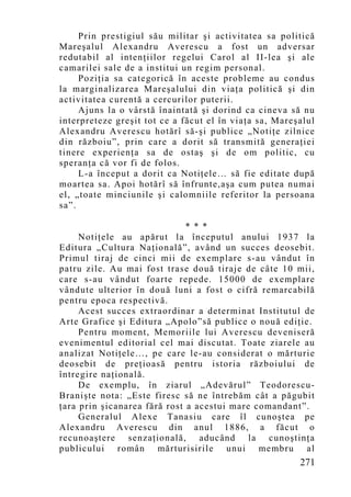 Prin prestigiul său militar şi activitatea sa politică
Mareşalul Alexandru Averescu a fost un adversar
redutabil al intenţiilor regelui Carol al II-lea şi ale
camarilei sale de a institui un regim personal.
     Poziţia sa categorică în aceste probleme au condus
la marginalizarea Mareşalului din viaţa politică şi din
activitatea curentă a cercurilor puterii.
     Ajuns la o vârstă înaintată şi dorind ca cineva să nu
interpreteze greşit tot ce a făcut el în viaţa sa, Mareşalul
Alexandru Averescu hotărî să-şi publice „Notiţe zilnice
din războiu”, prin care a dorit să transmită generaţiei
tinere experienţa sa de ostaş şi de om politic, cu
speranţa că vor fi de folos.
     L-a început a dorit ca Notiţele… să fie editate după
moartea sa. Apoi hotărî să înfrunte,aşa cum putea numai
el, „toate minciunile şi calomniile referitor la persoana
sa”.

                              * * *
     Notiţele au apărut la începutul anului 1937 la
Editura „Cultura Naţională”, având un succes deosebit.
Primul tiraj de cinci mii de exemplare s-au vândut în
patru zile. Au mai fost trase două tiraje de câte 10 mii,
care s-au vândut foarte repede. 15000 de exemplare
vândute ulterior în două luni a fost o cifră remarcabilă
pentru epoca respectivă.
     Acest succes extraordinar a determinat Institutul de
Arte Grafice şi Editura „Apolo”să publice o nouă ediţie.
     Pentru moment, Memoriile lui Averescu deveniseră
evenimentul editorial cel mai discutat. Toate ziarele au
analizat Notiţele…, pe care le-au considerat o mărturie
deosebit de preţioasă pentru istoria războiului de
întregire naţională.
     De exemp lu, în ziarul „Adevărul” Teodorescu-
Branişte nota: „Este firesc să ne întrebăm cât a păgubit
ţara prin şicanarea fără rost a acestui mare comandant”.
     Generalul Alexe Tanasiu care îl cunoştea pe
Alexandru Averescu din anul 1886, a făcut o
recunoaştere senzaţională, aducând la cunoştinţa
publicului român mărturisirile unui membru al
                                                        271
 