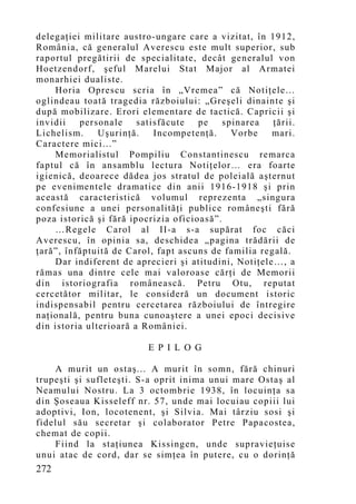 delegaţiei militare austro-ungare care a vizitat, în 1912,
România, că generalul Averescu este mult superior, sub
raportul pregătirii de specialitate, decât generalul von
Hoetzendorf, şeful Marelui Stat Major al Armatei
monarhiei dualiste.
    Horia Oprescu scria în „Vremea” că Notiţele…
oglindeau toată tragedia războiului: „Greşeli dinainte şi
după mobilizare. Erori elementare de tactică. Capricii şi
invidii   personale     satisfăcute   pe    spinarea  ţării.
Lichelism.     Uşurinţă.    Incompetenţă.     Vorbe   mari.
Caractere mici...”
    Memorialistul Pompiliu Constantinescu remarca
faptul că în ansamblu lectura Notiţelor… era foarte
igienică, deoarece dădea jos stratul de poleială aşternut
pe evenimentele dramatice din anii 1916-1918 şi prin
această caracteristică volumul reprezenta „singura
confesiune a unei personalităţi publice româneşti fără
poza istorică şi fără ipocrizia oficioasă”.
    …Regele Carol al II-a s-a supărat foc căci
Averescu, în opinia sa, deschidea „pagina trădării de
ţară”, înfăptuită de Carol, fapt ascuns de familia regală.
    Dar indiferent de aprecieri şi atitudini, Notiţele…, a
rămas una dintre cele mai valoroase cărţi de Memorii
din istoriografia românească. Petru Otu, reputat
cercetător militar, le consideră un document istoric
indispensabil pentru cercetarea războiului de întregire
naţională, pentru buna cunoaştere a unei epoci decisive
din istoria ulterioară a României.

                          E P I L O G

    A murit un ostaş... A murit în somn, fără chinuri
trupeşti şi sufleteşti. S-a oprit inima unui mare Ostaş al
Neamului Nostru. La 3 octombrie 1938, în locuin ţa sa
din Şoseaua Kisseleff nr. 57, unde mai locuiau copiii lui
adoptivi, Ion, locotenent, şi Silvia. Mai târziu sosi şi
fidelul său secretar şi colaborator Petre Papacostea,
chemat de copii.
    Fiind la staţiunea Kissingen, unde supravieţuise
unui atac de cord, dar se simţea în putere, cu o dorinţă
272
 