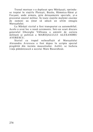 Trenul mortuar s-a deplasat spre Mărăşeşti, oprindu-
se treptat în staţiile Ploieşti, Buzău, Râmnicu-Sărat şi
Focşani, unde armata, prin detaşamente speciale, şi-a
prezentat onorul militar. În toate staţiile mulţimi enorme
de oameni au ţinut să aducă un ultim omagiu
Mareşalului.
    La Mărăşti sicriul a fost transportat cu automobilul.
Acolo a avut loc o nouă ceremonie. Într-un scurt discurs
generalul Gheorghe Vălleanu a amintit de cariera
militară şi politică a MAREŞALULUI ALEXANDRU
AVERESCU.
    Sicriul cu trupul neînsufleţit al Mareşalului
Alexandru Averescu a fost depus în scripta special
pregătită din incinta mausoleului. Astfel, se încheia
viaţa pământească a acestui Mare Basarabean.




274
 