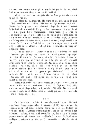 cu ea. Am cunoscut-o şi m-am îndrăgostit de ea când
habar nu aveam cine e sau va fi tatăl ei.
     Mihai povesti tot ce ştia de la Margaret cine sunt
tatăl, mama ei.
     Datorită lui Margaret, eforturilor ei, din vara anului
1907 locotenentul Mihai Munteanu îşi reveni complet.
Rana de la piept i se vindecă, faţa însă era... toată
brăzdată de cicatrici. Cu greu la recunoscut mama. Însă
şi mai greu l-au recunoscut camarazii, prietenii şi
cunoscuţii. Se sfia de faţa sa, nu voia să se întâlnească
cu nimeni. Cât era bandajat şi nu-şi vedea faţa, vorbeau
cu Margaret de căsătorie, unde vor trăi, câţi copii vor
avea. Ea îl asculta fericită şi se vedea deja mamă a trei
copii. Atâţia au decis ei, după multe discuţii aprinse pe
această temă.
     De când însă şi-a văzut clar faţa…o privea tot mai
vinovat pe Margaret, aceasta arătându-se aproape
fericită. Era caldă, firească, absolut deschisă. Acum se
întreba dacă are dreptul să se afle alături de această
domnişoară extrem de frumoasă. Nu mai voia ca ea să-şi
piardă tinereţea, să-şi sacrifice viaţa cu un bărbat
practic infirm. Şi aşa îi datora mult prea mult pentru tot
ce a făcut ca să se „pună pe picioare”. Îi va fi
recunoscător toată viaţa. Acum dorea ca ea să-şi
găsească alt tânăr, cel puţin aşa cum era el până a fi
rănit şi era suficient.
     Margaret observă schimbările produse în el. Din zi
în zi o simţea tot mai mult. Avea în faţă un trup viu,
care nu mai răspundea la întrebări. Şi atât. Nu era acel
Mihai vesel, acel Mihai plin de viaţă pe care îl ştia şi de
care se îndrăgostise...

                             * * *
    Componenta      militară   românească   s-a  format
conform Regulamentului Organic (1830) care avea, în
esenţă aspectul unei simple forţe de poliţie. Iniţial ea
era aşa-numita „strajă pământeană”. Apoi luă forma unei
structuri mixte, ceva mai complicate, formate din trupe
permanente şi trupe cu schimbul, care îndeplineau
obligaţii militare şi civile. Şi domnitorii Moldovei, şi
28
 