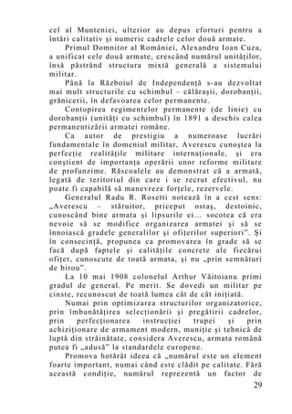 cel al Munteniei, ulterior au depus eforturi pentru a
întări calitativ şi numeric cadrele celor două armate.
     Primul Domnitor al României, Alexandru Ioan Cuza,
a unificat cele două armate, crescând numărul unităţilor,
însă păstrând structura mixtă generală a sistemului
militar.
     Până la Războiul de Independenţă s-au dezvoltat
mai mult structurile cu schimbul – călăraşii, dorobanţii,
grănicerii, în defavoarea celor permanente.
     Contopirea regimentelor permanente (de linie) cu
dorobanţii (unităţi cu schimbul) în 1891 a deschis calea
permanentizării armatei române.
     Ca autor de prestigiu a numeroase lucrări
fundamentale în domeniul militar, Averescu cunoştea la
perfecţie realităţile militare internaţionale, şi era
conştient de importanţa operării unor reforme militare
de profunzime. Răscoalele au demonstrat că a armată,
legată de teritoriul din care i se recrut efectivul, nu
poate fi capabilă să manevreze forţele, rezervele.
     Generalul Radu R. Rosetti notează în a cest sens:
„Averescu – stăruitor, priceput ostaş, destoinic,
cunoscând bine armata şi lipsurile ei… socotea că era
nevoie să se modifice organizarea armatei şi să se
înnoiască gradele generalilor şi ofiţerilor superiori”. Şi
în consecinţă, propunea ca promovarea în grade să se
facă după faptele şi calităţile concrete ale fiecărui
ofiţer, cunoscute de toată armata, şi nu „prin semnături
de birou”.
     La 10 mai 1908 colonelul Arthur Văitoianu primi
gradul de general. Pe merit. Se dovedi un militar pe
cinste, recunoscut de toată lumea cât de cât iniţiată.
     Numai prin optimizarea structurilor organizatorice,
prin îmbunătăţirea selecţionării şi pregătirii cadrelor,
prin     perfecţionarea    instrucţiei  trupei   şi    prin
achiziţionare de armament modern, muniţie şi tehnică de
luptă din străinătate, considera Averescu, armata ro mână
putea fi „adusă” la standardele europene.
     Promova hotărât ideea că „numărul este un element
foarte important, numai când este clădit pe calitate. Fără
această condiţie, numărul reprezentă un factor de
                                                        29
 