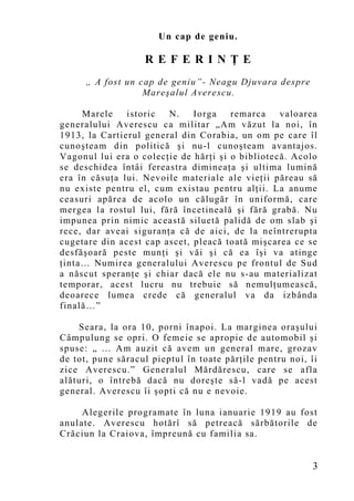 Un cap de geniu.

                   REFERINŢE
      „ A fost un cap de geniu”- Neagu Djuvara despre
                   Mareşalul Averescu.

     Marele    istoric  N.    Iorga    remarca    valoarea
generalului Averescu ca militar „Am văzut la noi, în
1913, la Cartierul general din Corabia, un om pe care îl
cunoşteam din politică şi nu-l cunoşteam avantajos.
Vagonul lui era o colecţie de hărţi şi o bibliotecă. Acolo
se deschidea întâi fereastra dimineaţa şi ultima lumină
era în căsuţa lui. Nevoile materiale ale vieţii păreau să
nu existe pentru el, cum existau pentru alţii. La anume
ceasuri apărea de acolo un călugăr în uniformă, care
mergea la rostul lui, fără încetineală şi fără grabă. Nu
impunea prin nimic această siluetă palidă de om slab şi
rece, dar aveai siguranţa că de aici, de la neîntrerupta
cugetare din acest cap ascet, pleacă toată mişcarea ce se
desfăşoară peste munţi şi văi şi că ea îşi va atinge
ţinta… Numirea generalului Averescu pe frontul de Sud
a născut speranţe şi chiar dacă ele nu s-au materializat
temporar, acest lucru nu trebuie să nemulţumească,
deoarece lumea crede că generalul va da izbânda
finală…”

    Seara, la ora 10, porni înapoi. La marginea oraşului
Câmpulung se opri. O femeie se apropie de automobil şi
spuse: „ ... Am auzit că avem u n general mare, grozav
de tot, pune săracul pieptul în toate părţile pentru noi, îi
zice Averescu.” Generalul Mărdărescu, care se afla
alături, o întrebă dacă nu doreşte să-l vadă pe acest
general. Averescu îi şopti că nu e nevoie.

     Alegerile programate în luna ianuarie 1919 au fost
anulate. Averescu hotărî să petreacă sărbătorile de
Crăciun la Craiova, împreun ă cu familia sa.


                                                           3
 