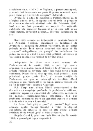 slăbiciune (n.n. – M.N.), o ficţiune, o putere presupusă,
şi nimic mai dezastruos nu poate fi pentru o armată, care
pune temei pe o astfel de amăgire”. Admirabil.
      Averescu a adus la cunoştinţa Parlamentului că la
sfârşitul anului 1907, începutul anului 1908 se pregătea
de cineva o răscoală similară celei din februarie 1907.
Însă ele au fost prevenite de armată. De acţiunile
calificate ale armatei! Generalul privi spre sală şi nu
oferi detalii, invocând glumeţ… interese superioare de
stat.

    Serviciile secrete de informaţii şi contrainformaţii
ale Armatei Române, organizate şi legalizate de
Averescu şi conduse de Arthur Văitoianu, au dat astfel
primele roade. Însă aceste structuri continuau să fie
„tenebre” nelegalizate „cu pompă” iar extinderea lor
putea provoca oricând o nouă criză politică. Averescu şi
Văitoianu au decis să rămână la nivelul atins.

     Adoptarea de către cele două camere ale
Parlamentului, în martie 1908, a noii legi pentru
organizarea armatei, propusă (iarăşi) de Averescu, plasa
armata română la nivelele celor mai bune forţe armate
europene. Discuţiile au fost aprinse, căci generalii, care
primiseră grade „prin blat”, şi aveau sprijin în
Parlament, au opus o rezistenţă de invidiat. „Dacă
opuneau o aşa rezistenţă şi în luptă, armata română era
să fie de neînvins”, glumea Averescu.
     P.P. Carp, unul dintre liderii conservatori a dat
dovadă de cunoştinţe profunde în problemele militare,
susţinând separarea cavaleriei de infanterie, recrutarea
pe regiuni, permanentizarea infanteriei. S-a pus
problema numărului mare de generali pentru o armată
atât de mică ca cea a României.
     La Senat însă părţile „pro” şi „contra” legii erau
aproape egale. Totuşi Senatul a votat în deplină
cunoştinţă de situaţia în care se afla atunci armata
română: 50 de voturi „pro” şi doar 5 contra.
     Regele Carol I, printr-un Înalt Decret din 29 martie
1908, a promulgat legea respectivă.
30
 