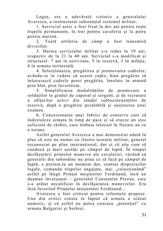 Legea, era o adevărată victorie a generalului
Averescu, a restructurat substanţial sistemul militar:
     1. Serviciul activ a fost fixat la doi ani pentru toate
trupele permanente, la trei pentru cavalerie şi la patru
pentru marină.
     2. Toată artileria de câmp a fost transmisă
diviziilor.
     3. Durata serviciului militar s-a redus la 19 ani,
respectiv de la 21 la 40 ani. Serviciul s-a modificat şi
structural: 7 ani în activitate, 5 în rezervă, 3 în miliţie,
4 în armata teritorială.
     4. Selecţionarea, pregătirea şi promovarea cadrelor,
avându-se în vedere că aceste cadre, bine pregătite să
înlocuiască cadrele prost pregătite, înrolate în armată
prin blat, prin favoritism.
     5. Simplificarea modalităţilor de promovare a
soldaţilor la gradul de caporal şi sergent, şi de recrutare
a ofiţerilor activi din rândul sublocotenenţilor de
rezervă, după o pregătire prealabilă şi susţinerea unui
examen.
     6. Concesionarea unei fabrici de conserve care să
îndestuleze armata în timp de pace şi să creeze un stoc
suficient de război, care trebuia înlocuit în fiecare an cu
o treime.
     Astfel generalul Averescu a mai demonstrat odată în
plus că este nu numai un ilustru teoretic militar, general
recunoscut pe plan internaţional, dar şi că ştie cum să
conducă şi mari unităţi pe câmpul de luptă. În timpul
desfăşurării primelor manevre ale cavaleriei, văzând că
generalii din subordine nu ştiau ce să facă pe câmpul de
luptă, a preluat,la un moment dat, contrar dispoziţiilor
legale, comanda trupelor angajate, mai „colecţionând”
astfel pe lângă Prinţul moştenitor Ferdinand, încă un
duşman înverşunat – generalul Constantin Prezan, care
s-a arătat necalificat în desfăşurarea manevrelor. Era
însă favoritul Prinţului moştenitor Ferdinand...
     Averescu a fost criticat pentru reformele propuse.
Una din critici consta în faptul că armata a scăzut
numeric, şi că astfel nu putea concura „potenţial” cu
armata Bulgariei şi Serbiei.
                                                         31
 