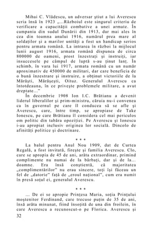 Mihai C. Vlădescu, un adversar ştiut a lui Averescu
scria însă în 1923 „...Războiul este singurul criteriu de
verificare a capacităţii combative a unei armate. În
campania din sudul Dunării din 1913, dar mai ales în
cea din toamna anului 1916, numărul prea mare al
soldaţilor şi a marilor unităţi a fost un handicap serios
pentru armata română. La intrarea în război la mijlocul
lunii august 1916, armata română dispunea de circa
800000 de oameni, prost înzestraţi şi instruiţi, iar
insuccesele pe câmpul de luptă s-au ţinut lanţ. În
schimb, în vara lui 1917, armata română cu un număr
aproximativ de 450000 de militari, dar care beneficia de
o bună înzestrare şi instruire, a obţinut victoriile de la
Mărăşti, Mărăşeşti, Oituz. Generalul Averescu ca
întotdeauna, în ce priveşte problemele militare, a avut
dreptate...”
     În decembrie 1908 Ion I.C. Brătianu a devenit
liderul liberalilor şi prim-ministru, căruia nu-i convenea
ca în guvernul pe care îl conducea să se afle şi
Averescu, care, între timp, se apropiase de Take
Ionescu, pe care Brătianu îl considera cel mai periculos
om politic din tabăra opoziţiei. Pe Averescu şi Ionescu
i-au apropiat inclusiv originea lor socială. Dincolo de
afinităţi politice şi doctrinare.

                             * * *
     La balul pentru Anul Nou 1909, dat de Curtea
Regală, a fost invitată, fireşte şi familia Averescu. Clo,
care se apropia de 45 de ani, arăta extraordinar, primind
complimente nu numai de la bărbaţi, dar şi de la…
doamne.     Era     însă   conştientă,    că   majoritatea
„co mplimentărilor” nu erau sincere, toţi îşi făceau un
fel de „datorie” faţă de „eroul naţional”, cum era numit
în presă soţul ei, generalul Averescu.

                            * * *
    … De ei se apropie Prinţesa Maria, soţia Prinţului
moştenitor Ferdinand, care trecuse pu ţin de 35 de ani,
însă arăta minunat, fiind însoţită de una din froilein, în
care Averescu a recunoscut-o pe Florica. Averescu şi
32
 