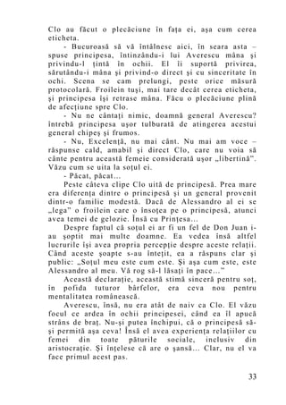 Clo au făcut o plecăciune în faţa ei, aşa cum cerea
eticheta.
     - Bucuroasă să vă întâlnesc aici, în seara asta –
spuse principesa, întinzându-i lui Averescu mâna şi
privindu-l ţintă în ochii. El îi suportă privirea,
sărutându-i mâna şi privind-o direct şi cu sinceritate în
ochi. Scena se cam prelungi, peste orice măsură
protocolară. Froilein tuşi, mai tare decât cerea eticheta,
şi principesa îşi retrase mâna. Făcu o plecăciune plină
de afecţiune spre Clo.
     - Nu ne cântaţi nimic, doamnă general Averescu?
întrebă principesa uşor tulburată de atingerea acestui
general chipeş şi frumos.
     - Nu, Excelenţă, nu mai cânt. Nu mai am voce –
răspunse cald, amabil şi direct Clo, care nu voia să
cânte pentru această femeie considerată uşor „libertină”.
Văzu cum se uita la soţul ei.
     - Păcat, păcat…
     Peste câteva clipe Clo uită de principesă. Prea mare
era diferenţa dintre o principesă şi un general provenit
dintr-o familie modestă. Dacă de Alessandro al ei se
„lega” o froilein care o însoţea pe o principesă, atunci
avea temei de gelozie. Însă cu Prinţesa…
     Despre faptul că soţul ei ar fi un fel de Don Juan i-
au şoptit mai multe doamne. Ea vedea însă altfel
lucrurile îşi avea propria percepţie despre aceste relaţii.
Când aceste şoapte s-au înteţit, ea a răspuns clar şi
public: „Soţul meu este cum este. Şi aşa cum este, este
Alessandro al meu. Vă rog să-l lăsaţi în pace…”
     Această declaraţie, această stimă sinceră pentru soţ,
în pofida tuturor bârfelor, era ceva nou pentru
mentalitatea românească.
     Averescu, însă, nu era atât de naiv ca Clo. El văzu
focul ce ardea în ochii principesei, când ea îl apucă
strâns de braţ. Nu-şi putea închipui, că o principesă să-
şi permită aşa ceva! Însă el avea experienţa relaţiilor cu
femei din toate păturile sociale, inclusiv din
aristocraţie. Şi înţelese că are o şansă… Clar, nu el va
face primul acest pas.

                                                        33
 