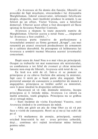 …Ca Averescu să fie demis din funcţie, liberalii au
procedat de fapt mişeleşte, strecurându-i lui Alexandru
Marghiloman, liderul conservator, informaţii falsificate
despre, chipurile, mari încălcări produse în armată. L-au
folosit pe un ofiţer, Victor Verzea, care a falsificat
demersul. Ulterior acest ofiţer a fost descoperit că făcea
spionaj în favoarea Puterilor Centrale.
    Averescu a răspuns la toate punctele numite de
Marghiloman. Ulterior acesta a notat franc „...răspunsul
lui Averescu a fost credibil...”.
    Averescu purta tratative de perfecţionare a
Arsenalului armatei cu firma germană „Krupp”, cea mai
renumită pe atunci structură producătoare de armament
de o calitate deosebită. Se presupune că înlăturarea lui
Averescu a urmărit tocmai blocarea acestei (eventuale)
concesiuni.

     După seara de Anul Nou n-o mai văzu pe principesă.
Ocupat cu treburile tot mai numeroase ale ministerului,
cu combaterea a tot felul de zvonuri şi chiar minciuni
lansate non-stop de liberali, Averescu uită total de ea.
     Ea însă n-a uită de el. Într-o zi se pomeni cu
principesa şi cu câteva froilein din anturaj la minister,
fapt care îi miră pe o bună parte din angajaţi. Sub
pretextul anunţat de cunoaştere a condiţiilor de muncă a
angajaţilor, principesa se întâlni astfel cu ministrul,
care îi puse imediat la dispoziţie cabinetul.
     - Bucuroasă să vă văd, domnule ministru, începu
principesa şi îi întinde mâna. Averescu i-o sărută cu
multă armonie, toată gingăşia. Principesa nu se grăbea
să-şi retragă mâna.
     - Sunt încântat de vizita Excelenţei Voastre, rosti
Averescu ţinând-o în continuare de mână.
     - Abia am găsit un pic de timp liber ca să vă pot
face o vizită de cunoaştere. Rosti ea şi nu-şi lua ochii de
pe el
     - Vă mulţumesc de atenţie, principesă, sunteţi
oricând binevenită la noi – avea privirea coborâtă,
deşi… continua să-i reţină involuntar mâna întinsă
pentru salut.
34
 