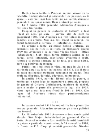 După a treia întâlnire Prinţesa nu mai adormi ca la
celelalte. Îmbrăţişându-l şi sărutându-l cu pasiune, ea îi
spuse: – eşti mult mai bun decât mi s-a vorbit, domnule
general. El nu spuse nimic. Doar o sărută pe umăr.
     La 3 martie 1909 generalul Alexandru Averescu a
fost scos din funcţie.
     Cooptat în guvern ca „salvator al Patriei”, a fost
trădat de acei, pe care îi servise atât de mult în
groaznicul 1907. Dar Averescu n-a fost totuşi înlăturat
complet din armată. Nici n-a fost trecut în rezervă. Fu
numit comandant al Diviziei I-i infanterie... Ridicol.
     Ca urmare a luptei cu clanul politic Brătianu, cu
oponenţii săi politici şi militari, în primăvara anului
1909 lui Averescu i se activiză vechea boală – oftica
(tuberculoza). Slăbi mult, forma militară atârna ca pe
harag, ochii înfundaţi, maxilarele evidenţiate mult.
Pentru a-şi atenua semnele de pe faţă, şi-a lăsat barbă,
care i se potrivea de minune.
     Părinţii nu-i mai erau în viaţă, nu erau în viaţă nici
bătrânele care l-au lecuit în toamna lui 1878. Clo îl trata
cu toate mijloacele medicale cunoscute pe atunci. Însă
boala nu dispărea, dar nici, adevărat, nu progresa.
     În aprilie 1910, partidul liberal aflat la putere, a
promulgat o nouă lege de organizare a armatei, propusă
de generalul Grigore Crăiniceanu, ministru de război,
care a anulat o parte din prevederile legii din 1908.
Noua lege a mai fost modificată în 1911 şi 1913. Din
legea lui Averescu rămas doar permanentizarea
infanteriei.

                             * * *
    În toamna anului 1911 împrejurările l-au plasat din
nou pe generalul Alexandru Averescu pe arena politică
românească.
    La 18 noiembrie 1911 Averescu a fost numit şeful
Marelui Stat Major, înlocuindu-l pe generalul Vasile
Zottu. Această revenire a fost posibilă datorită instalării
la putere a partidului conservator, la 28 decembrie 1910,
în frunte cu P.P. Carp, şi numirii generalului Nicolae
                                                        35
 