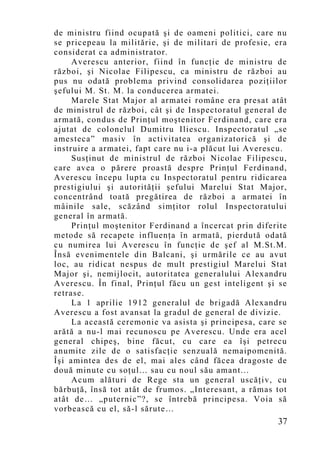 de ministru fiind ocupată şi de oameni politici, care nu
se pricepeau la militărie, şi de militari de profesie, era
considerat ca administrator.
     Averescu anterior, fiind în funcţie de ministru de
război, şi Nicolae Filipescu, ca ministru de război au
pus nu odată problema privind consolidarea poziţiilor
şefului M. St. M. la conducerea armatei.
     Marele Stat Major al armatei române era presat atât
de ministrul de război, cât şi de Inspectoratul general de
armată, condus de Prinţul moştenitor Ferdinand, care era
ajutat de colonelul Dumitru Iliescu. Inspectoratul „se
amesteca” masiv în activitatea organizatorică şi de
instruire a armatei, fapt care nu i-a plăcut lui Averescu.
     Susţinut de ministrul de război Nicolae Filipescu,
care avea o părere proastă despre Prinţul Ferdinand,
Averescu începu lupta cu Inspectoratul pentru ridicarea
prestigiului şi autorităţii şefului Marelui Stat Major,
concentrând toată pregătirea de război a armatei în
mâinile sale, scăzând simţitor rolul Inspectoratului
general în armată.
     Prinţul moştenitor Ferdinand a încercat prin diferite
metode să recapete influenţa în armată, pierdută odată
cu numirea lui Averescu în funcţie de şef al M.St.M.
Însă evenimentele din Balcani, şi urmările ce au avut
loc, au ridicat nespus de mult prestigiul Marelui Stat
Major şi, nemijlocit, autoritatea generalului Alexandru
Averescu. În final, Prinţul făcu un gest inteligent şi se
retrase.
     La 1 aprilie 1912 generalul de brigadă Alexandru
Averescu a fost avansat la gradul de general de divizie.
     La această ceremonie va asista şi principesa, care se
arătă a nu-l mai recunoscu pe Averescu. Unde era acel
general chipeş, bine făcut, cu care ea îşi petrecu
anumite zile de o satisfacţie senzuală nemaipomenită.
Îşi amintea des de el, mai ales când făcea dragoste de
două minute cu soţul... sau cu noul său amant...
     Acum alături de Rege sta un general uscăţiv, cu
bărbuţă, însă tot atât de frumos. „Interesant, a rămas tot
atât de… „puternic”?, se întrebă principesa. Voia să
vorbească cu el, să-l sărute…
                                                       37
 
