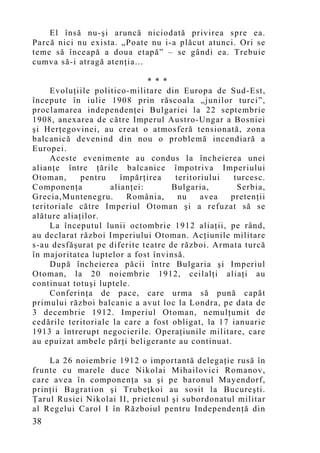 El însă nu-şi aruncă niciodată privirea spre ea.
Parcă nici nu exista. „Poate nu i-a plăcut atunci. Ori se
teme să înceapă a doua etapă” – se gândi ea. Trebuie
cumva să-i atragă atenţia...

                              * * *
     Evoluţiile politico-militare din Europa de Sud-Est,
începute în iulie 1908 prin răscoala „junilor turci”,
proclamarea independenţei Bulgariei la 22 septembrie
1908, anexarea de către Imperul Austro-Ungar a Bosniei
şi Herţegovinei, au creat o atmosferă tensionată, zona
balcanică devenind din nou o problemă incendiară a
Europei.
     Aceste evenimente au condus la încheierea unei
alianţe între ţările balcanice împotriva Imperiului
Otoman,      pentru    împărţirea    teritoriului   turcesc.
Componenţa          alianţei:       Bulgaria,        Serbia,
Grecia,Muntenegru.      România,      nu    avea   pretenţii
teritoriale către Imperiul Otoman şi a refuzat să se
alăture aliaţilor.
     La începutul lunii octombrie 1912 aliaţii, pe rând,
au declarat război Imperiului Otoman. Acţiunile militare
s-au desfăşurat pe diferite teatre de război. Armata turcă
în majoritatea luptelor a fost învinsă.
     După încheierea păcii între Bulgaria şi Imperiul
Otoman, la 20 noiembrie 1912, ceilalţi aliaţi au
continuat totuşi luptele.
     Conferinţa de pace, care urma să pună capăt
primului război balcanic a avut loc la Londra, pe data de
3 decembrie 1912. Imperiul Otoman, nemulţumit de
cedările teritoriale la care a fost obligat, la 17 ianuarie
1913 a întrerupt negocierile. Operaţiunile militare, care
au epuizat ambele părţi beligerante au continuat.

    La 26 noiembrie 1912 o importantă delegaţie rusă în
frunte cu marele duce Nikolai Mihailovici Romanov,
care avea în componenţa sa şi pe baronul May endorf,
prinţii Bagration şi Trubeţkoi au sosit la Bucureşti.
Ţarul Rusiei Nikolai II, prietenul şi subordonatul militar
al Regelui Carol I în Războiul pentru Independenţă din
38
 