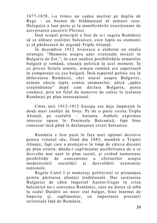1877-1878, i-a trimis un cadou meritat pe deplin de
Rege – un baston de feldmareşal al armatei ruse.
Delegaţia a luat parte şi la manifestările ocaziţionate de
aniversarea cuceririi Plevnei.
     Însă scopul principal a fost de a-i sugera României
să se alăture coaliţiei balcanice, care lupta cu otomanii
şi să părăsească de urgenţă Tripla Alianţă.
     În decembrie 1912 Averescu a elaborat un studiu
strategic ”Memoriu asupra unei eventuale invazii în
Bulgaria de Est.”, în care analiza posibilităţile armatelor
bulgară şi română, situaţia politică la acel mo ment. În
ce privea forţele armate, armata română era superioară
în comparaţie cu cea bulgară. Însă aspectul politic era în
defavoarea României, căci atacul asupra Bulgariei,
armata căreia lupta contra otomanilor, adică „apăra
creştinătatea” după cum declara Bulgaria, putea
conduce, prin tot felul de manevre de culise la izolarea
României pe plan internaţional.

    Către anii 1912-1913 Europa era deja împărţită în
două mari coaliţii de forţe. Pe de o parte exista Tripla
Alianţă, pe cealaltă – Antanta. Ambele exprimau
interese opuse în Peninsula Balcanică, fapt bine
cunoscut încă până la declan şarea crizei balcanice.

     România a fost pusă în faţa unei opţiuni decisive
pentru viitorul său, fiind din 1883, membră a Triplei
Alianţe, fapt care a protejat-o în timp de câteva decenii
pe plan extern, dându-i suplimentar posibilitatea de a se
dezvolta mai uşor în plan social, şi creând numeroase
posibilităţi de concentrare a eforturilor asupra
modernizării     societăţii  şi   dezvoltării  economiei
naţionale.
     Regele Carol I şi numeroşi politicieni se pronunţau
pentru păstrarea alianţei tradiţionale. Dar susţinerea
Bulgariei de către Imperiul Austro-Ungar în criza
balcanică nu-i convenea României, care nu dorea să aibă
la sudul Dunării un mare stat bulgar, bine înarmat de
Imperiu şi, suplimentar, cu importante pretenţii
teritoriale faţă de România.
                                                        39
 