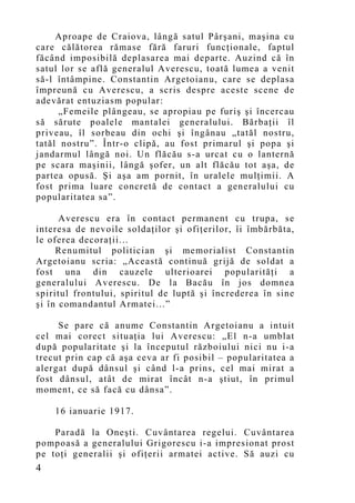Aproape de Craiova, lângă satul Pârşani, maşina cu
care călătorea rămase fără faruri funcţionale, faptul
făcând imposibilă deplasarea mai departe. Auzind că în
satul lor se află generalul Averescu, toată lumea a venit
să-l întâmpine. Constantin Argetoianu, care se deplasa
împreună cu Averescu, a scris despre aceste scene de
adevărat entuziasm popular:
     „Femeile plângeau, se apropiau pe furiş şi încercau
să sărute poalele mantalei generalului. Bărbaţii îl
priveau, îl sorbeau din ochi şi îngânau „tatăl nostru,
tatăl nostru”. Într-o clipă, au fost primarul şi popa şi
jandarmul lângă noi. Un flăcău s-a urcat cu o lanternă
pe scara maşinii, lângă şofer, un alt flăcău tot aşa, de
partea opusă. Şi aşa am pornit, în uralele mulţimii. A
fost prima luare concretă de contact a generalului cu
popularitatea sa”.

      Averescu era în contact permanent cu trupa, se
interesa de nevoile soldaţilor şi ofiţerilor, îi îmbărbăta,
le oferea decoraţii...
     Renumitul politician şi memorialist Constantin
Argetoianu scria: „Această continuă grijă de soldat a
fost una din cauzele ulterioarei popularităţi a
generalului Averescu. De la Bacău în jos domnea
spiritul frontului, spiritul de luptă şi încrederea în sine
şi în comandantul Armatei...”

     Se pare că anume Constantin Argetoianu a intuit
cel mai corect situaţia lui Averescu: „El n-a umblat
după popularitate şi la începutul războiului nici nu i-a
trecut prin cap că aşa ceva ar fi posibil – popularitatea a
alergat după dânsul şi când l-a prins, cel mai mirat a
fost dânsul, atât de mirat încât n-a ştiut, în primul
mo ment, ce să facă cu dânsa”.

    16 ianuarie 1917.

    Paradă la Oneşti. Cuvântarea regelui. Cuvântarea
pompoasă a generalului Grigorescu i-a impresionat prost
pe toţi generalii şi ofiţerii armatei active. Să auzi cu
4
 