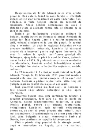 Desprinderea de Tripla Alianţă putea avea urmări
grave în plan extern, luând în consideraţie şi intenţiile
expansioniste clar demonstrate de către Imperiului Rus.
Totodată, şi viaţa politică internă era deosebit de
tensionată. Clasa politică românească nu avea o
atitudine clară şi asumată public faţă de situaţia ce se
crea în Balcani.
     Înainte de desfăşurarea acţiunilor militare în
Balcani, marile puteri au încercat să atragă România de
partea lor. Însă Regele Carol I a păstrat neutralitatea
ţării, evitând alinierea ei la una din puteri. În acelaşi
timp a avertizat, că dacă în regiunea balcanică se vor
produce modificări teritoriale, România îşi păstrează
dreptul de a interveni pentru a-şi apăra interesele. Se
avea în vedere în special rectificarea graniţei din
Dobrogea, ajungându-se până la nord de Varna, teritoriu
trasat încă din 1878. O problemă era şi soarta românilor
din Macedonia, România cerând îmbunătăţirea soartei
lor, condiţiei lor etnice, a drepturilor naţionale, sociale,
culturale.
     La 23 ianuarie 1913 a fost reînnoit tratatul cu Tripla
Alianţă. Totuşi, la 15 februarie 1913 guvernul român a
anunţat cele şase mari puteri europene, că în conflictul
balcanic România a păstrat neutralitatea, atâta timp cât
puterile mari au păstrat statu-quo-ul convenit.
     Însă guvernul român n-a fost auzit, şi România a
fost nevoită să-şi afirme doleanţele şi să-şi apere
interesele.
     Guvernul bulgar însă, spre surprinderea tuturor, a
acceptat propunerea, fapt care l-a pus în gardă pe
Averescu. Ştiind comportamentul bulgarilor, le ghici
intuitiv planul. Pentru a-şi asigura neutralitatea,
neimplicarea României, ceda teritorii neînsemnate
pentru ea, ca apoi să poată procura alte teritorii, mult
mai avantajoase. (Evenimentele ce au urmat peste câteva
luni, când Bulgaria a atacat neprovocată Serbia şi
Grecia, i-au confirmat percepţiile lui Averescu).
     Fără a pierde timp pornind de la situaţia creată,
după o întrevedere cu Regele, care l-a susţinut,
40
 