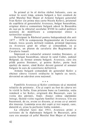 În primul şi în al doilea război balcanic, care au
urmat în scurt timp, armata bulgară a fost condusă de
şeful Marelui Stat Major al Armatei bulgare generalul
Ivan Kolev (în prima mea carte-Nicola Kolev), prietenul
de copilăria al generalului Averescu, bulgar basarabian,
originar dintr-o comunitate bulgară adusă în Basarabia
de ruşi pe la sfârşitul secolului XVIII în cadrul politicii
acestora de modificare a componenţei etnice a
teritoriilor ocupate.
     Participant la Războiul pentru Independenţă din anii
1877 – 1878 în componenţa Regimentului de Cavalerie
Ismail, trecu şcoala militară română, primind împreuna
cu Averescu grad de ofiţer şi comandând, ca şi
Averescu, un pluton de cavalerie din Regimentul de
Cavalerie Ismail.
     Împreună cu colonelul armatei române Stoianov, şi
acesta bulgar basarabian, născut în satul Cubei, judeţul
Bolgrad, au format armata bulgară. Averescu, care era
pildă pentru Stoianov, şi pentru Kolev, purta încă
epoleţi de maior, când Kolev deveni general al armatei
bulgare în curs de constituire definitivă.
     Armata bulgară comandată de generalul Kolev a
obţinut câteva victorii strălucite în luptele cu turcii,
devenind un adevărat erou naţional.

                               * * *
     Familiile Averescu şi Kolev continuau să-şi menţină
relaţiile de prietenie . Clo şi copiii au fost de câteva ori
în vizită la Sofia. Erau prietene bune cu Luminiţa, soţia
româncă a lui Kolev, originară din Bucureşti, care îşi
vizita des părinţii, fraţii. Atunci stătea săptămâni
întregi, făcând vizite regulate familiei Averescu. Clo era
bucuroasă, de ea, aveau ce discuta, şi aveau ce-şi aminti
din tinereţe. Luminiţa avea doi copii şi trei nepoţi, care,
datorită ei, ştiau la perfecţie limba română…
     La sfârşitul lunii mai 1913, Averescu primi o
scrisoare de la diplomaţia bulgară în Bucureşti, prin
care era anunţat că şeful Marelui Stat Major al Armatei

42
 