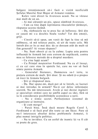 bulgare intenţionează să-i facă o vizită neoficială
Şefului Marelui Stat Major al Armatei române.
     Kolev veni direct la Averescu acasă. Nu se văzuse
mai mult de un an.
     - Ai mai cărunţit un pic, spuse zâmbind Averescu.
     - Cam ca tine după reprimarea răscoalelor ţărăneşti,
răspunse acesta râzând.
     - Da, războaiele nu te prea fac să înfloresc. Ştii din
ce cauză mi s-a deschis boala veche? Tot din emo ţii,
griji.
     - Cinstit să-ţi spun, am venit de fapt la tine să mă
odihnesc, să mă relaxez puţin, să uit de toate cele. Mă
întreb din ce în ce mai des: de ce doream atât de mult să
fim generali? Ai vreun răspuns?
     - Nu. Sunt obosit şi eu la culme. Lupta asta pentru
influenţă în Armată îmi este extrem de neplăcută, contra
mea se folosesc metode de-a dreptul murdare.
     - Cu cine lupţi acum?
     - Cu Prinţul moştenitor Ferdinand. Nu cu el însuşi,
ci cu cei care stau în spatele lui, care nu vor să facă
nimic pentru Armată.
     - Generalul Stoianov, Dumnezeu sa-l ierte, te
preţuia extrem de mult. Ştii doar. Şi nu odată ţi-a propus
să treci în Armata bulgară.
     - Ştii şi răspunsul meu.
     - Da. Dar spune-mi, dacă pot să te întreb, ce lucruri
ai mai introdus în armată? Nu-ţi cer deloc informaţie
secretă. Nu mă interesează. Avem şi noi destui ingineri
şi specialişti străini care ne umflă capul cu idei, fără să
ia în consideraţie posibilităţile economice a ţarii.
     - Nu e nimic secret. Perfecţionez sistemul de
organizare şi instruire.
     - Şi cum merge?
     - Parcă bine. Însă dacă moare Regele Carol I,
Ferdinand o să facă praf din toate ce am făcut. Pare să
nu-l intereseze absolut deloc problemele Armatei, îi
plac numai intrigile politice.
     - Nu te invidiez. Cu un astfel de inamic îţi va fi cât
se poate de greu.

                                                        43
 