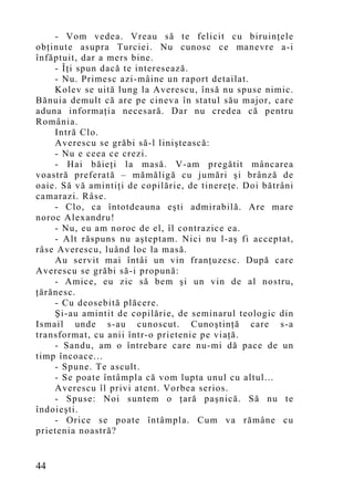 - Vom vedea. Vreau să te felicit cu biruinţele
obţinute asupra Turciei. Nu cunosc ce manevre a-i
înfăptuit, dar a mers bine.
    - Îţi spun dacă te interesează.
    - Nu. Primesc azi-mâine un raport detailat.
    Kolev se uită lung la Averescu, însă nu spuse nimic.
Bănuia demult că are pe cineva în statul său major, care
aduna informaţia necesară. Dar nu credea că pentru
România.
    Intră Clo.
    Averescu se grăbi să-l liniştească:
    - Nu e ceea ce crezi.
    - Hai băieţi la masă. V-am pregătit mâncarea
voastră preferată – mămăligă cu jumări şi brânză de
oaie. Să vă amintiţi de copilărie, de tinereţe. Doi bătrâni
camarazi. Râse.
    - Clo, ca întotdeauna eşti admirabilă. Are mare
noroc Alexandru!
    - Nu, eu am noroc de el, îl contrazice ea.
    - Alt răspuns nu aşteptam. Nici nu l-aş fi acceptat,
râse Averescu, luând loc la masă.
    Au servit mai întâi un vin franţuzesc. După care
Averescu se grăbi să-i propună:
    - Amice, eu zic să bem şi un vin de al nostru,
ţărănesc.
    - Cu deosebită plăcere.
    Şi-au amintit de copilărie, de seminarul teologic din
Ismail unde s-au cunoscut. Cuno ştinţă care s-a
transformat, cu anii într-o prietenie pe viaţă.
    - Sandu, am o întrebare care nu-mi dă pace de un
timp încoace...
    - Spune. Te ascult.
    - Se poate întâmpla că vom lupta unul cu altul...
    Averescu îl privi atent. Vorbea serios.
    - Spuse: Noi suntem o ţară paşnică. Să nu te
îndoieşti.
    - Orice se poate întâmpla. Cum va rămâne cu
prietenia noastră?


44
 