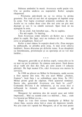 Stăteau amândoi la masă. Averescu sorbi puţin vin.
Clo se porăia undeva cu nepoţelul. Kolev aştepta
răspunsul.
     - Prietenia adevărată nu se va strica la prima
greutate. Nu cred că noi doi să ajungem să luptăm corp
la corp. Vor lupta eventual armatele conduse de noi.
Acolo se va vedea doar cine din noi este un pic mai
deştept şi cui îi va zâmbi norocul. Sper însă să nu
ajungem la asta.
     - Şi eu cred. Am întrebat aşa... Nu te supăra.
     - Nu mă supăr. Te înţeleg.
     Însă Averescu simţi intuitiv că Kolev nu e sincer
până la capăt. De fapt, nici nu trebuia să fie... Oricum
ceva se pregăteşte. Însă ce?
     Kolev a mai rămas în ospeţie două zile. Ziua mergea
la ambasadă, se plimba prin oraş. A mai avut câteva
întâlniri. Seara discutau pe diferite teme. S-au despărţit
ca întotdeauna, prieteneşte şi cu speranţa că se vor mai
întâlni...

                              * * *
     Margaret, gravidă cu al doilea copil, venea din ce în
ce mai rar pe la părinţi. Se simţea cam prost. Însă dorea
să-şi vadă cât mai des fiul, pe care acum i-l educau
părinţii. De fapt numai Clo, căci Averescu era mereu la
serviciu.
     În 1908 au plecat cu Mihai în Germania, unde acesta
a fost operat din nou. Nu era acel Mihai „frumos,
frumos”, însă faţa i se schimbase spre bine. În 1911
Mihai primi grad de căpitan. Fără ajutorul nimănui.
Socru său, generalul Averescu era încă în „exil”.
Comanda Divizia I de infanterie, şi nu avea nici o
influenţă în Armată. A fost numit comandant de
escadron.
     Margaret îşi amintea des de aceşti şase ani trăiţi
împreună... Mai cu seamă cu m s-a măritat... Sau… cum
l-a însurat pe Mihai cu ea...
     După ce i-au fost scoase bandajele şi Mihai îşi
văzut faţa, acesta căzu într-o stare de depresie totală.
Nu ştia cum să-i spună lui Margaret, că el nu mai poate
                                                       45
 