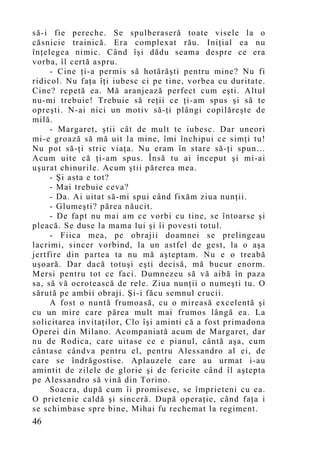 să-i fie pereche. Se spulberaseră toate visele la o
căsnicie trainică. Era complexat rău. Iniţial ea nu
înţelegea nimic. Când îşi dădu seama despre ce era
vorba, îl certă aspru.
     - Cine ţi-a permis să hotărăşti pentru mine? Nu fi
ridicol. Nu faţa îţi iubesc ci pe tine, vorbea cu duritate.
Cine? repetă ea. Mă aranjează perfect cum eşti. Altul
nu-mi trebuie! Trebuie să reţii ce ţi-am spus şi să te
opreşti. N-ai nici un motiv să-ţi plângi copilăreşte de
milă.
     - Margaret, ştii cât de mult te iubesc. Dar uneori
mi-e groază să mă uit la mine, îmi închipui ce simţi tu!
Nu pot să-ţi stric viaţa. Nu eram în stare să-ţi spun…
Acum uite că ţi-am spus. Însă tu ai început şi mi-ai
uşurat chinurile. Acum ştii părerea mea.
     - Şi asta e tot?
     - Mai trebuie ceva?
     - Da. Ai uitat să-mi spui când fixăm ziua nunţii.
     - Glumeşti? părea năucit.
     - De fapt nu mai am ce vorbi cu tine, se întoarse şi
pleacă. Se duse la mama lui şi îi povesti totul.
     - Fiica mea, pe obrajii doamnei se prelingeau
lacrimi, sincer vorbind, la un astfel de gest, la o aşa
jertfire din partea ta nu mă aşteptam. Nu e o treabă
uşoară. Dar dacă totuşi eşti decisă, mă bucur enorm.
Mersi pentru tot ce faci. Dumnezeu să vă aibă în paza
sa, să vă ocrotească de rele. Ziua nunţii o numeşti tu. O
sărută pe ambii obraji. Şi-i făcu semnul crucii.
     A fost o nuntă frumoasă, cu o mireasă excelentă şi
cu un mire care părea mult mai frumos lângă ea. La
solicitarea invitaţilor, Clo îşi aminti că a fost primadona
Operei din Milano. Acompaniată acum de Margaret, dar
nu de Rodica, care uitase ce e pianul, cântă aşa, cum
cântase cândva pentru el, pentru Alessandro al ei, de
care se îndrăgostise. Aplauzele care au urmat i-au
amintit de zilele de glorie şi de fericite când îl aştepta
pe Alessandro să vină din Torino.
     Soacra, după cum îi promisese, se împrieteni cu ea.
O prietenie caldă şi sinceră. După operaţie, când faţa i
se schimbase spre bine, Mihai fu rechemat la regiment.
46
 