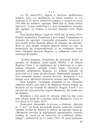 * * *
     La 20 iunie1913, regele a decretat mobilizarea
armatei care s-a desfăşurat în bune condiţii şi s-a
încheiat la 27 iunie. Efectivul armatei a crescut la circa
510 000 de militari, aproape 8000 din ei fiind ofiţeri
operativi. Cauza mobilizării a fost înrăutăţirea situaţiei
din regiune, ca urmare a înteţirii luptelor între foştii
aliaţi.
     Prin Înaltul Decret regal nr. 4639 din 24 iunie 1913,
Prinţul moştenitor Ferdinand a fost numit Comandant al
Armatei de operaţii. Generalul Alexandru Averescu a
fost numit Şeful Statului Major al Armatei de operaţii.
Deşi se ştia despre relaţiile proaste dintre cei doi, în
mo mentele de responsabilitate ei au colaborat foarte
bine, stârnind bucuria Regelui şi mâhnirea celor din
anturajul Prinţului.

      Armata bulgară, comandată de generalul Kolev se
apropia de Belgrad, când regele Serbiei i se adresă
Regelui Carol I cu rugămintea de a interveni şi a opri
armata bulgară, salvând tronul regal. Guvernul a
sprijinit propunerea Regelui ca armata română să
intervină ca o forţă de pacificare. Diplomaţia bulgară a
fost anunţată despre această decizie. Bulgariei i s-a
propus să-şi oprească înaintarea armatei spre Belgrad.
     Însă bulgarii, încurajaţi probabil şi de victoriile
obţinute relativ uşor dar şi de Imperiul Austro-Ungar, au
declarat că nu renunţă la ofensivă. Regele Carol I s-a
adresat din nou personal regelui Bulgariei. Nu urmă nici
un răspuns.
     România a fost pusă în situaţia când nu mai avea
altă soluţie decât de a declara război Bulgariei. Ceea ce
a şi făcut la 27 iunie 1913.
     Generalul Alexandru Averescu a elaborat „Ipoteza
nr. 1 bis” ca bază principală pentru acţiunile armatei
române la Sud de Dunăre şi planul de operaţii bazat pe
„Memoriul privitor la îndrumarea operaţiunilor armatei
române în cazul că ar interveni în conflictul sârbo-
bulgar”, definitivat la 17 iunie 1913. În acest memoriu
                                                       47
 