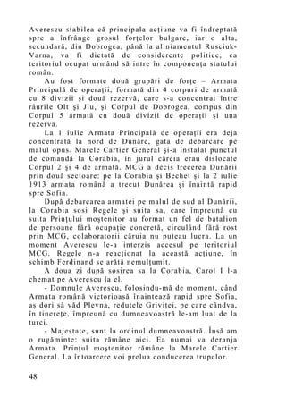Averescu stabilea că principala acţiune va fi îndreptată
spre a înfrânge grosul forţelor bulgare, iar o alta,
secundară, din Dobrogea, până la aliniamentul Rusciuk-
Varna, va fi dictată de considerente politice, ca
teritoriul ocupat urmând să intre în componenţa statului
român.
     Au fost formate două grupări de forţe – Armata
Principală de operaţii, formată din 4 corpuri de armată
cu 8 divizii şi două rezervă, care s-a concentrat între
râurile Olt şi Jiu, şi Corpul de Dobrogea, compus din
Corpul 5 armată cu două divizii de operaţii şi una
rezervă.
     La 1 iulie Armata Principală de operaţii era deja
concentrată la nord de Dunăre, gata de debarcare pe
malul opus. Marele Cartier General şi-a instalat punctul
de comandă la Corabia, în jurul căreia erau dislocate
Corpul 2 şi 4 de armată. MCG a decis trecerea Dunării
prin două sectoare: pe la Corabia şi Bechet şi la 2 iulie
1913 armata română a trecut Dunărea şi înaintă rapid
spre Sofia.
     După debarcarea armatei pe malul de sud al Dunării,
la Corabia sosi Regele şi suita sa, care împreună cu
suita Prinţului moştenitor au format un fel de batalion
de persoane fără ocupaţie concretă, circulând fără rost
prin MCG, colaboratorii căruia nu puteau lucra. La un
mo ment Averescu le-a interzis accesul pe teritoriul
MCG. Regele n-a reacţionat la această acţiune, în
schimb Ferdinand se arătă nemulţumit.
     A doua zi după sosirea sa la Corabia, Carol I l-a
chemat pe Averescu la el.
     - Domnule Averescu, folosindu-mă de moment, când
Armata română victorioasă înaintează rapid spre Sofia,
aş dori să văd Plevna, redutele Griviţei, pe care cândva,
în tinereţe, împreună cu dumneavoastră le-am luat de la
turci.
     - Majestate, sunt la ordinul dumneavoastră. Însă am
o rugăminte: suita rămâne aici. Ea numai va deranja
Armata. Prinţul moştenitor rămâne la Marele Cartier
General. La întoarcere voi prelua conducerea trupelor.

48
 
