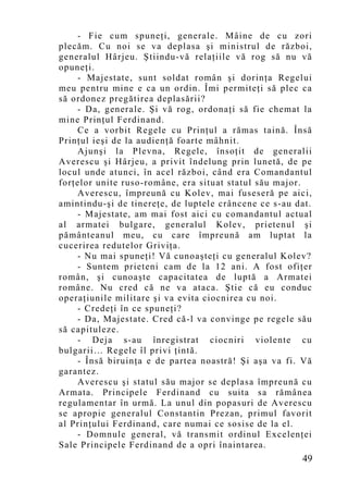 - Fie cum spuneţi, generale. Mâine de cu zori
plecăm. Cu noi se va deplasa şi ministrul de război,
generalul Hârjeu. Ştiindu-vă relaţiile vă rog să nu vă
opuneţi.
    - Majestate, sunt soldat român şi dorinţa Regelui
meu pentru mine e ca un ordin. Îmi permiteţi să plec ca
să ordonez pregătirea deplasării?
    - Da, generale. Şi vă rog, ordonaţi să fie chemat la
mine Prinţul Ferdinand.
    Ce a vorbit Regele cu Prinţul a rămas taină. Însă
Prinţul ieşi de la audienţă foarte mâhnit.
    Ajunşi la Plevna, Regele, însoţit de generalii
Averescu şi Hârjeu, a privit îndelung prin lunetă, de pe
locul unde atunci, în acel război, când era Comandantul
forţelor unite ruso-române, era situat statul său major.
    Averescu, împreună cu Kolev, mai fuseseră pe aici,
amintindu-şi de tinereţe, de luptele crâncene ce s-au dat.
    - Majestate, am mai fost aici cu comandantul actual
al armatei bulgare, generalul Kolev, prietenul şi
pământeanul meu, cu care împreună am luptat la
cucerirea redutelor Griviţa.
    - Nu mai spuneţi! Vă cunoaşteţi cu generalul Kolev?
    - Suntem prieteni cam de la 12 ani. A fost ofiţer
român, şi cunoaşte capacitatea de luptă a Armatei
române. Nu cred că ne va ataca. Ştie că eu conduc
operaţiunile militare şi va evita ciocnirea cu noi.
    - Credeţi în ce spuneţi?
    - Da, Majestate. Cred că-l va convinge pe regele său
să capituleze.
    - Deja s-au înregistrat ciocniri violente cu
bulgarii… Regele îl privi ţintă.
    - Însă biruinţa e de partea noastră! Şi aşa va fi. Vă
garantez.
    Averescu şi statul său major se deplasa împreună cu
Armata. Principele Ferdinand cu suita sa rămânea
regulamentar în urmă. La unul din popasuri de Averescu
se apropie generalul Constantin Prezan, primul favorit
al Prinţului Ferdinand, care numai ce sosise de la el.
    - Domnule general, vă transmit ordinul Excelenţei
Sale Principele Ferdinand de a opri înaintarea.
                                                       49
 