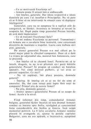 - Cu ce motivează Excelenţa sa?
     - Armata poate fi atrasă într-o ambuscadă.
     - Am înţeles, generale. Dar ideea respectivă e ideea
dumitale pe care i-ai insuflat-o Principelui. Nu vă pare
că ar fi bine să nu interveniţi în situaţii care vă depăşesc
înţelegerea?
     Generalul, care nu se aşteptase la o replică atât de
categorică, se fâstâci. Averescu se întoarse şi reveni la
ocupaţia lui. După puţin timp generalul Prezan întrebă,
de astă dată împăciuitor:
     - Ce să transmit Excelenţei Sale?
     - Să-mi ordone Excelenţa sa personal. Transmiteţi-i
că Armata are o cavalerie bine instruită, care cercetează
direcţiile de înaintare a trupelor. Lucru care trebuia să-l
ştiţi, generale.
     De atunci generalul Prezan n-a mai călcat pe la
statul major până la sfârşitul campaniei. Doar că o dată
l-a trimis pe adjutantul său, maiorul Ion Antonescu, care
se prezentă.
     - Am înţeles că te cheamă Ionel. Permite-mi să te
întreb, dragule, tu nu te-ai plictisit să-i porţi hârtiile
generalului Prezan? Îţi propun să conduci un batalion
operativ. Vei simţi mirosul pulberii, şi vei avea ce
povesti nepoţilor. Ce zici?
     - Nu vă supăraţi, îmi place postura, domnule
general!
     - Înţeleg. Şi înţeleg că ai şi un fel de simţ al
umorului. Da, dar cum totuşi poţi lupta fără soţii de
campanie! Prin ţul ştie de aceste femei?
     - Nu ştiu, domnule general...
     - Atunci spune-i generalului Prezan să se ocupe de
femei. Acolo e la nivel.

     Fiind informat din timp, comandantul Armatei
bulgare, generalul Kolev încercă să taie drumul Armatei
române ce înainta spre Sofia, retrăgând şi concentrând
forţe considerabile din Serbia şi Grecia. Însă scăpă
mo mentul potrivit. La 8 iulie cavaleria Armatei române
plasată în avangarda ei, ajunse la porţile capitalei
Bulgariei, care nu era apărată, a încercuit-o, aşteptând
50
 