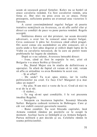 acum să sosească grosul forţelor. Kolev nu se hotărî să
atace cavaleria română. Ca fost cavalerist român, ştia
forţa ei. Dar nici nu prea avea cu ce ataca. Forţe
proaspete, suficiente pentru un eventual atac victorios îi
lipseau.
     A cerut consimţământul regelui bulgar să poarte
tratative nemijlocit cu Averescu, ca să afle astfel clar şi
direct ce condiţii de pace va pune partea română. Regele
acceptă.
     Întâlnirea dintre cei doi prieteni, iar acum deveniţi
adversari, a avut loc la conacul unui moşier bulgar.
Ceva cunoscut îi păru lui Averescu când călcă pragul.
Ori acest conac era asemănător cu alte conacuri, ori e
acela unde a fost adus degerat şi stâlcit după lupta de la
Vidin cu cavaleria turcească, de la care au pornit toate
problemele lui legate de sănătate.
     După ce s-au salutat, Averescu întreabă direct:
     - Ivan, când ai fost în ospeţie la noi, ştiai că
Bulgaria v-a ataca Serbia şi Grecia?
     - Da, Statul Major era în stadiu de definitivare a
operaţiei. În afară de faptul că voiam să te văd, voiam
să aflu ce atitudine va avea România în acest caz.
     - Şi ai aflat?
     - De unde? Tu n-ai spus nimic, iar în vorba
politicienilor nu cred. Ce face Clo? Margaret ţi-a mai
adus un nepot?
     - Nu ştiu. N-am nici o veste de la ei. Cred că nici tu
n-ai de la ai tăi.
     - E război...
     - Te rog să-mi spui condiţiile. I le voi prezenta
imediat Regelui.
     - Începem cu încetarea luptelor. Scoateţi blocada
Sofiei. Bulgaria cedează teritoriu în Dobrogea. Care şi
cât vor stabili concret guvernele noastre.
     - Bune condiţii. Eu scot blocada capitalei, însă
Armata română rămâne pe poziţiile ce le ocupă la
mo ment. Acelaşi lucru se întâmplă şi cu Armata bulgară.
Partea militară o pot decide şi eu. Celelalte rămân în
seama politicienilor.

                                                        51
 