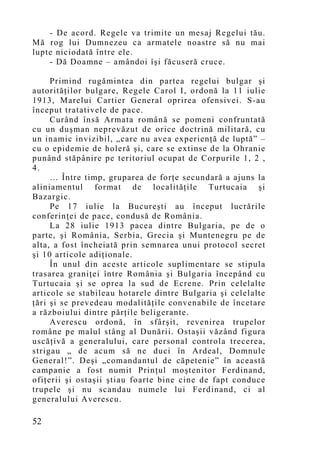 - De acord. Regele va trimite un mesaj Regelui tău.
Mă rog lui Dumnezeu ca armatele noastre să nu mai
lupte niciodată între ele.
    - Dă Doamne – amândoi îşi făcuseră cruce.

     Primind rugămintea din partea regelui bulgar şi
autorităţilor bulgare, Regele Carol I, ordonă la 11 iulie
1913, Marelui Cartier General oprirea ofensivei. S-au
început tratativele de pace.
     Curând însă Armata română se pomeni confruntată
cu un duşman neprevăzut de orice doctrină militară, cu
un inamic invizibil, „care nu avea experienţă de luptă” –
cu o epidemie de holeră şi, care se extinse de la Ohranie
punând stăpânire pe teritoriul ocupat de Corpurile 1, 2 ,
4.
     … Între timp, gruparea de forţe secundară a ajuns la
aliniamentul format de localităţile Turtucaia şi
Bazargic.
     Pe 17 iulie la Bucureşti au început lucrările
conferinţei de pace, condusă de România.
     La 28 iulie 1913 pacea dintre Bulgaria, pe de o
parte, şi România, Serbia, Grecia şi Muntenegru pe de
alta, a fost încheiată prin semnarea unui protocol secret
şi 10 articole adiţionale.
     În unul din aceste articole suplimentare se stipula
trasarea graniţei între România şi Bulgaria începând cu
Turtucaia şi se oprea la sud de Ecrene. Prin celelalte
articole se stabileau hotarele dintre Bulgaria şi celelalte
ţări şi se prevedeau modalităţile convenabile de încetare
a războiului dintre părţile beligerante.
     Averescu ordonă, în sfârşit, revenirea trupelor
române pe malul stâng al Dunării. Ostaşii văzând figura
uscăţivă a generalului, care personal controla trecerea,
strigau „ de acum să ne duci în Ardeal, Domnule
General!”. Deşi „comandantul de căpetenie” în această
campanie a fost numit Prinţul moştenitor Ferdinand,
ofiţerii şi ostaşii ştiau foarte bine cine de fapt conduce
trupele şi nu scandau numele lui Ferdinand, ci al
generalului Averescu.

52
 
