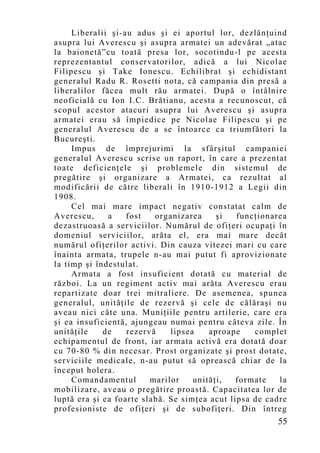 Liberalii şi-au adus şi ei aportul lor, dezlănţuind
asupra lui Averescu şi asupra armatei un adevărat „atac
la baionetă”cu toată presa lor, socotindu-l pe acesta
reprezentantul conservatorilor, adică a lui Nicolae
Filipescu şi Take Ionescu. Echilibrat şi echidistant
generalul Radu R. Rosetti nota, că campania din presă a
liberalilor făcea mult rău armatei. După o întâlnire
neoficială cu Ion I.C. Brătianu, acesta a recunoscut, că
scopul acestor atacuri asupra lui Averescu şi asupra
armatei erau să împiedice pe Nicolae Filipescu şi pe
generalul Averescu de a se întoarce ca triumfători la
Bucureşti.
     Impus de împrejurimi la sfârşitul campaniei
generalul Averescu scrise un raport, în care a prezentat
toate deficienţele şi problemele din sistemul de
pregătire şi organizare a Armatei, ca rezultat al
modificării de către liberali în 1910-1912 a Legii din
1908.
     Cel mai mare impact negativ constatat calm de
Averescu,     a    fost   organizarea     şi   funcţionarea
dezastruoasă a serviciilor. Numărul de ofiţeri ocupaţi în
domeniul serviciilor, arăta el, era mai mare decât
numărul ofiţerilor activi. Din cauza vitezei mari cu care
înainta armata, trupele n-au mai putut fi aprovizionate
la timp şi îndestulat.
     Armata a fost insuficient dotată cu material de
război. La un regiment activ mai arăta Averescu erau
repartizate doar trei mitraliere. De asemenea, spunea
generalul, unităţile de rezervă şi cele de călăraşi nu
aveau nici câte una. Muniţiile pentru artilerie, care era
şi ea insuficientă, ajungeau numai pentru câteva zile. În
unităţile    de    rezervă    lipsea    aproape    complet
echipamentul de front, iar armata activă era dotată doar
cu 70-80 % din necesar. Prost organizate şi prost dotate,
serviciile medicale, n-au putut să oprească chiar de la
început holera.
     Comandamentul       marilor    unităţi,   formate   la
mobilizare, aveau o pregătire proastă. Capacitatea lor de
luptă era şi ea foarte slabă. Se simţea acut lipsa de cadre
profesioniste de ofiţeri şi de subofiţeri. Din întreg
                                                        55
 