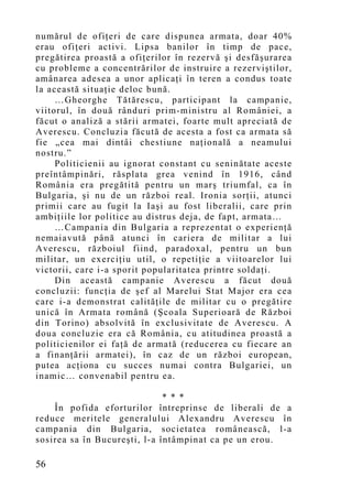 numărul de ofiţeri de care dispunea armata, doar 40%
erau ofiţeri activi. Lipsa banilor în timp de pace,
pregătirea proastă a ofiţerilor în rezervă şi desfăşurarea
cu probleme a concentrărilor de instruire a rezerviştilor,
amânarea adesea a unor aplicaţi în teren a condus toate
la această situaţie deloc bună.
     …Gheorghe Tătărescu, participant la campanie,
viitorul, în două rânduri prim-ministru al României, a
făcut o analiză a stării armatei, foarte mult apreciată de
Averescu. Concluzia făcută de acesta a fost ca armata să
fie „cea mai dintâi chestiune naţională a neamului
nostru.”
     Politicienii au ignorat constant cu seninătate aceste
preîntâmpinări, răsplata grea venind în 1916, când
România era pregătită pentru un marş triumfal, ca în
Bulgaria, şi nu de un război real. Ironia sorţii, atunci
primii care au fugit la Iaşi au fost liberalii, care prin
ambiţiile lor politice au distrus deja, de fapt, armata…
     …Campania din Bulgaria a reprezentat o experienţă
nemaiavută până atunci în cariera de militar a lui
Averescu, războiul fiind, paradoxal, pentru un bun
militar, un exerciţiu util, o repetiţie a viitoarelor lui
victorii, care i-a sporit popularitatea printre soldaţi.
     Din această campanie Averescu a făcut două
concluzii: funcţia de şef al Marelui Stat Major era cea
care i-a demonstrat calităţile de militar cu o pregătire
unică în Armata română (Şcoala Superioară de Război
din Torino) absolvită în exclusivitate de Averescu. A
doua concluzie era că România, cu atitudinea proastă a
politicienilor ei faţă de armată (reducerea cu fiecare an
a finanţării armatei), în caz de un război european,
putea acţiona cu succes numai contra Bulgariei, un
inamic… convenabil pentru ea.

                              * * *
    În pofida eforturilor întreprinse de liberali de a
reduce meritele generalului Alexandru Averescu în
campania din Bulgaria, societatea românească, l-a
sosirea sa în Bucureşti, l-a întâmpinat ca pe un erou.

56
 