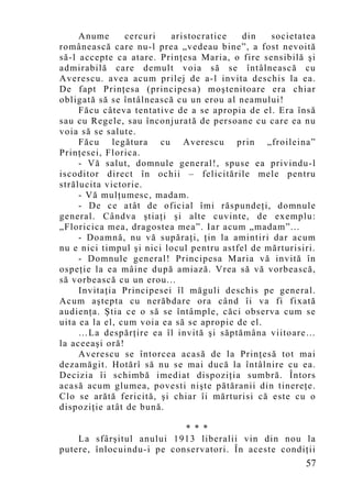 Anume      cercuri   aristocratice    din   societatea
românească care nu-l prea „vedeau bine”, a fost nevoită
să-l accepte ca atare. Prinţesa Maria, o fire sensibilă şi
admirabilă care demult voia să se întâlnească cu
Averescu. avea acum prilej de a-l invita deschis la ea.
De fapt Prinţesa (principesa) moştenitoare era chiar
obligată să se întâlnească cu un erou al neamului!
     Făcu câteva tentative de a se apropia de el. Era însă
sau cu Regele, sau înconjurată de persoane cu care ea nu
voia să se salute.
     Făcu legătura cu Averescu prin „froileina”
Prinţesei, Florica.
     - Vă salut, domnule general!, spuse ea privindu-l
iscoditor direct în ochii – felicitările mele pentru
strălucita victorie.
     - Vă mulţumesc, madam.
     - De ce atât de oficial îmi răspundeţi, domnule
general. Cândva ştiaţi şi alte cuvinte, de exemplu:
„Floricica mea, dragostea mea”. Iar acum „madam”...
     - Doamnă, nu vă supăraţi, ţin la amintiri dar acum
nu e nici timpul şi nici locul pentru astfel de mărturisiri.
     - Domnule general! Principesa Maria vă invită în
ospeţie la ea mâine după amiază. Vrea să vă vorbească,
să vorbească cu un erou...
     Invitaţia Principesei îl măguli deschis pe general.
Acum aştepta cu nerăbdare ora când îi va fi fixată
audienţa. Ştia ce o să se întâmple, căci observa cum se
uita ea la el, cum voia ea să se apropie de el.
     …La despărţire ea îl invită şi săptămâna viitoare…
la aceeaşi oră!
     Averescu se întorcea acasă de la Prinţesă tot mai
dezamăgit. Hotărî să nu se mai ducă la întâlnire cu ea.
Decizia îi schimbă imediat dispoziţia sumbră. Întors
acasă acum glumea, povesti nişte pătăranii din tinereţe.
Clo se arătă fericită, şi chiar îi mărturisi că este cu o
dispoziţie atât de bună.

                           * * *
    La sfârşitul anului 1913 liberalii vin din nou la
putere, înlocuindu-i pe conservatori. În aceste condiţii
                                                         57
 