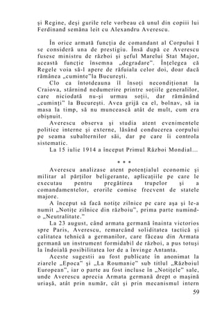 şi Regine, deşi gurile rele vorbeau că unul din copiii lui
Ferdinand semăna leit cu Alexandru Averescu.

     În orice armată funcţia de comandant al Corpului I
se consideră una de prestigiu. Însă după ce Averescu
fusese ministru de război şi şeful Marelui Stat Major,
această funcţie însemna „degradare”. Înţelegea că
Regele voia să-l apere de răfuiala celor doi, doar dacă
rămânea „cuminte”la Bucureşti.
     Clo ca întotdeauna îl însoţi necondiţionat la
Craiova, stârnind nedumerire printre soţiile generalilor,
care niciodată nu-şi urmau soţii, dar rămânând
„cu minţi” la Bucureşti. Avea grijă ca el, bolnav, să ia
masa la timp, să nu muncească atât de mult, cum era
obişnuit.
     Averescu observa şi studia atent evenimentele
politice interne şi externe, lăsând conducerea corpului
pe seama subalternilor săi, dar pe care îi controla
sistematic.
     La 15 iulie 1914 a început Primul Război Mondial…

                              * * *
     Averescu analizase atent potenţialul economic şi
militar al părţilor beligerante, aplicaţiile pe care le
executau     pentru      pregătirea     trupelor    şi   a
comandamentelor, erorile comise frecvent de statele
majore.
     A început să facă notiţe zilnice pe care aşa şi le-a
numit „Notiţe zilnice din războiu”, prima parte numind-
o „Neutralitate.”
     La 23 august, când armata germană înainta victorios
spre Paris, Averescu, remarcând soliditatea tactică şi
calitatea tehnică a germanilor, care făceau din Armata
germană un instrument formidabil de război, a pus totuşi
la îndoială posibilitatea lor de a învinge Antanta.
     Aceste sugestii au fost publicate în anonimat la
ziarele „Epoca” şi „La Roumanie” sub titlul „Războiul
European”, iar o parte au fost incluse în „Notiţele” sale,
unde Averescu aprecia Armata germană drept o maşină
uriaşă, atât prin număr, cât şi prin mecanismul intern
                                                       59
 