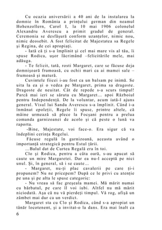 Cu ocazia aniversării a 40 ani de la instalarea la
domnie în România a prinţului german din neamul
Hohenzollern, Carol I, la 10 mai 1906 colonelul
Alexandru Averescu a primit gradul de general.
Ceremonia se desfăşură conform uzanţelor, nimic nou,
nimic deosebit. A fost felicitat de Majestatea sa Regele
şi Regina, de cei apropiaţi.
    - Iată că ţi s-a împlinit şi cel mai mare vis al tău, îi
spuse Rodica, uşor lăcrimând –felicitările mele, mai
adăuga.
    - Te felicit, tată, rosti Margaret, care se făcuse deja
domnişoară frumoasă, cu ochii mari ca ai mamei sale –
frumoasă şi matură.
    Cuvintele fiicei i-au fost ca un balsam pe inimă. Se
uita la ea şi o vedea pe Margaret, prima sa dragoste.
Dragoste de neuitat. Cât de repede s-a scurs timpul!
Parcă mai ieri se săruta cu Margaret… apoi Războiul
pentru Independenţă. De la voluntar, acum iată-l ajuns
general. Visul lui Sandu Averescu s-a împlinit. Când i-a
înmânat epoleţii, Regele îi spuse, printre altele, că
mâine urmează să plece la Focşani pentru a prelua
comanda garnizoanei de acolo şi că peste o lună va
raporta.
     -Bine, Majestate, voi face-o. Era sigur că va
îndeplini cerinţa Regelui.
     Făcuse regulă în garnizoană, aceasta având o
importanţă strategică pentru Estul ţării.
    …Balul dat de Curtea Regală era în toi.
    Clo şi Rodica, pentru a câta oară, s-au apucat să
caute un mire Margaretei. Dar ea nu-l acceptă pe nici
unul. Şi, în general, să i se caute…
    - Margaret, nu-ţi plac cavalerii pe care ţi-i
propunem? Nu ne pricepem? După ce le privi cu atenţie
pe una şi pe alta le spuse categoric:
    - Nu vreau să fac greşeala mamei. Mă mărit numai
cu bărbatul, pe care îl voi iubi. Altfel nu mă mărit
niciodată. Aşa că nu vă pierdeţi timpul. Vă rog, afişă un
zâmbet mai dur ca un verdict.
    Margaret sta cu Clo şi Rodica, când s-a apropiat un
tânăr locotenent, şi a invitat-o la dans. Era mai înalt ca
6
 