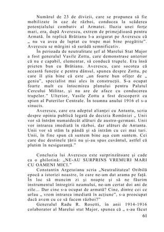 Numărul de 23 de divizii, care se propunea să fie
mobilizate în caz de război, conducea la scăderea
potenţialului combativ al Armatei. Iluzia unei forţe
mari, era, după Averescu, extrem de primejdioasă pentru
Armată. În replică Brătianu l-a asigurat pe Averescu că
„ nu va avea de luptat cu trupe mai bine pregătite”.
Averescu se mărgini să surâdă semnificativ.
    În perioada de neutralitate şef al Marelui Stat Major
a fost generalul Vasile Zottu, care demonstrase anterior
că nu e capabil, elementar, să conducă trupele. Era însă
prieten bun cu Brătianu. Averescu, care socotea că
această funcţie e pentru dânsul, spunea despre Zottu, pe
care îl ştia bine că este „un foarte bun ofiţer de „
geniu”, specialist mai ales în construcţii. S-a ocupat
foarte mult cu întocmirea planului pentru Palatul
Cercului Militar, şi nu are de aface cu conducerea
trupelor.” Ulterior, Vasile Zottu a fost descoperit ca
spion al Puterilor Centrale. În toamna anului 1916 el s-a
sinucis.
    Averescu, care era adeptul alianţei cu Antanta, scria
despre opinia publică legată de decizia României „ Unii
vor să întrăm numaidecât alături de austro-germani. Unii
vor intrarea imediată în război, dar alături de Antanta.
Unii vor să stăm la pândă şi să intrăm cu cei mai tari.
Unii, în fine spun că suntem bine aşa cum suntem. Cei
care duc destinele ţării nu şi-au spus cuvântul, astfel că
plutim în nesiguranţă.”

     Concluzia lui Averescu este surprinzătoare şi cade
ca o ghilotină: „NE-AU SURPRINS VREMURI MARI
CU OAMENI MICI.”
     Constantin Argetoianu scria „Neutralitatea! Oribilă
epocă a istoriei noastre, în care ne-am dat arama pe faţă.
În loc să muncim zi şi noapte şi să ne făurim
instrumentul întregirii neamului, ne-am certat doi ani de
zile... Dar cine s-a ocupat de armată? Cine, dintre cei ce
urlau „ vrem intrarea imediată în acţiune”, s-a preocupat
dacă avem cu ce să facem război?”
     Generalul Radu R. Rosetti, în anii 1914-1916
colaborator al Marelui stat Major, spunea că „ s-au făcut
                                                       61
 
