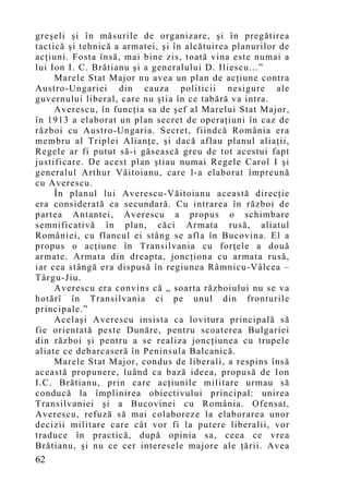 greşeli şi în măsurile de organizare, şi în pregătirea
tactică şi tehnică a armatei, şi în alcătuirea planurilor de
acţiuni. Fosta însă, mai bine zis, toată vina este numai a
lui Ion I. C. Brătianu şi a generalului D. Iliescu...”
     Marele Stat Major nu avea un plan de acţiune contra
Austro-Ungariei din cauza politicii nesigure ale
guvernului liberal, care nu ştia în ce tabără va intra.
     Averescu, în funcţia sa de şef al Marelui Stat Major,
în 1913 a elaborat un plan secret de operaţiuni în caz de
război cu Austro-Ungaria. Secret, fiindcă România era
membru al Triplei Alianţe, şi dacă aflau planul aliaţii,
Regele ar fi putut să-i găsească greu de tot acestui fapt
justificare. De acest plan ştiau numai Regele Carol I şi
generalul Arthur Văitoianu, care l-a elaborat împreună
cu Averescu.
     În planul lui Averescu-Văitoianu această direcţie
era considerată ca secundară. Cu intrarea în război de
partea Antantei, Averescu a propus o schimbare
semnificativă în plan, căci Armata rusă, aliatul
României, cu flancul ei stâng se afla în Bucovina. El a
propus o acţiune în Transilvania cu forţele a două
armate. Armata din dreapta, joncţiona cu armata rusă,
iar cea stângă era dispusă în regiunea Râmnicu-Vâlcea –
Târgu-Jiu.
     Averescu era convins că „ soarta războiului nu se va
hotărî în Transilvania ci pe unul din fronturile
principale.”
     Acelaşi Averescu insista ca lovitura principală să
fie orientată peste Dunăre, pentru scoaterea Bulgariei
din război şi pentru a se realiza joncţiunea cu trupele
aliate ce debarcaseră în Peninsula Balcanică.
     Marele Stat Major, condus de liberali, a respins însă
această propunere, luând ca bază ideea, propusă de Ion
I.C. Brătianu, prin care acţiunile militare urmau să
conducă la împlinirea obiectivului principal: unirea
Transilvaniei şi a Bucovinei cu România. Ofensat,
Averescu, refuză să mai colaboreze la elaborarea unor
decizii militare care cât vor fi la putere liberalii, vor
traduce în practică, după opinia sa, ceea ce vrea
Brătianu, şi nu ce cer interesele majore ale ţării. Avea
62
 