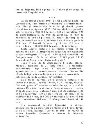 sau nu dreptate, însă a plecat la Craiova şi se ocupa de
instruirea Corpului său.

                             * * *
     La începutul anului 1914 a fost elaborat planul de
„co mpletare, transformare şi reformare” a armamentului,
muniţiilor şi materialelor de război şi planul „pentru
completarea echipamentului”. Printre altele se prevedea
achiziţionarea a 200 000 de puşti, 134 de mitraliere, 528
de puşti-mitralieră, 22 000 de carabine, 85 000 de
baionete, 45 000 de pistoale, 60 baterii de câmp de 75
mm, 26 baterii de munte, 10 baterii de obuziere grele de
150 mm, 15 baterii de tunuri grele de 105 mm, şi
muniţii la ele, 100 000 000 de cartu şe de infanterie.
     Toate aceste materiale de război urmau să fie
achiziţionate de la întreprinderi cunoscute din Germania
şi Austro-Ungaria. Dar până la începutul războiului au
fost procurate… 24 de mitraliere, 102806 puşti, 29535
de carabine Mannlicher. Extrem de puţin!
     După 6 zile de la declanşarea Primului Război
Mondial, România, la 21 iulie 1914, şi-a proclamat
neutralitatea,   fapt   care   a   agravat    considerabil
aprovizionarea şi dotarea Armatei române. Fiecare din
părţile beligerante condiţionau vânzarea armamentului şi
echipamentului de „alăturarea” politică.
     S-au făcut încercări de a cumpăra materiale de
război din Italia, Japonia, Rusia, SUA, Franţa, Elveţia.
Cel mai „generos” partener se arătă Franţa, care până la
intrarea României în război a furnizat Armatei române
9982 de arme Lebel calibru 8 mm, 266 de mitraliere, 82
000 de revolvere, 100 de mortiere de 120 mm, 100 de
mortiere de 85 mm, 168 000 de proiectile 75 mm, 42 000
pentru obuzierul 105 mm, 10 000 pentru obuzierul 150
mm.
     Din momentul intrării României în război,
aprovizionarea cu materiale de război din Franţa deveni
şi ea dificilă. Intrarea Turciei, în 1914, în război de
partea Puterilor Centrale a condus la blocarea
strâmtorilor.

                                                       63
 