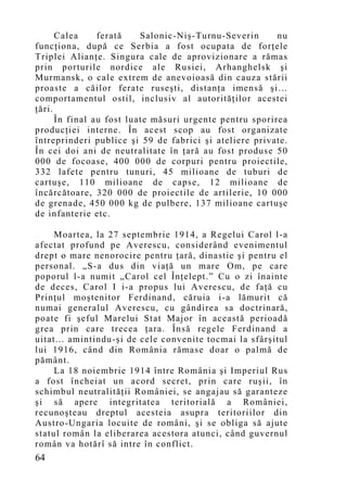 Calea     ferată    Salonic-Niş-Turnu-Severin      nu
funcţiona, după ce Serbia a fost ocupata de forţele
Triplei Alianţe. Singura cale de aprovizionare a rămas
prin porturile nordice ale Rusiei, Arhanghelsk şi
Murmansk, o cale extrem de anevoioasă din cauza stării
proaste a căilor ferate ruseşti, distanţa imensă şi…
comportamentul ostil, inclusiv al autorităţilor acestei
ţări.
      În final au fost luate măsuri urgente pentru sporirea
producţiei interne. În acest scop au fost organizate
întreprinderi publice şi 59 de fabrici şi ateliere private.
În cei doi ani de neutralitate în ţară au fost produse 50
000 de focoase, 400 000 de corpuri pentru proiectile,
332 lafete pentru tunuri, 45 milioane de tuburi de
cartuşe, 110 milioane de capse, 12 milioane de
încărcătoare, 320 000 de proiectile de artilerie, 10 000
de grenade, 450 000 kg de pulbere, 137 milioane cartuşe
de infanterie etc.

     Moartea, la 27 septembrie 1914, a Regelui Carol l-a
afectat profund pe Averescu, considerând evenimentul
drept o mare nenorocire pentru ţară, dinastie şi pentru el
personal. „S-a dus din viaţă un mare Om, pe care
poporul l-a numit „Carol cel Înţelept.” Cu o zi înainte
de deces, Carol I i-a propus lui Averescu, de faţă cu
Prinţul moştenitor Ferdinand, căruia i-a lămurit că
numai generalul Averescu, cu gândirea sa doctrinară,
poate fi şeful Marelui Stat Major în această perioadă
grea prin care trecea ţara. Însă regele Ferdinand a
uitat... amintindu-şi de cele convenite tocmai la sfârşitul
lui 1916, când din România rămase doar o palmă de
pământ.
     La 18 noiembrie 1914 între România şi Imperiul Rus
a fost încheiat un acord secret, prin care ruşii, în
schimbul neutralităţii României, se angajau să garanteze
şi să apere integritatea teritorială a României,
recunoşteau dreptul acesteia asupra teritoriilor din
Austro-Ungaria locuite de români, şi se obliga să ajute
statul român la eliberarea acestora atunci, când guvernul
român va hotărî să intre în conflict.
64
 