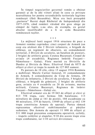 În timpul negocierilor guvernul român a obţinut
garanţii şi de la alţi viitori aliaţi în ceea ce priveşte
neutralitatea lor pentru revendicările teritoriale legitime
româneşti (fără Basarabia). Miza era încă proaspătă
„purtarea” Rusiei după Războiul de Independenţă din
1877-1878, când românii vărsând din gros sânge pe
câmpul de luptă, s-au ales, de exemplu, cu gestul
absolut incalificabil de a li se ceda Basarabia
românească ruşilor.

                               * * *
     La mijlocul lunii august 1916 structura de pace a
Armatei române cuprindea: cinci corpuri de Armată (un
corp era alcătuit din 2 Divizii infanterie, o brigadă de
călăraşi, un regiment de obuziere, un comandament
teritorial, 2 Divizii de cavalerie, un batalion de pionieri,
2 brigăzi de artilerie grea); Cetatea Bucureşti; Corpul de
aviaţie (4 escadrile); Regiunea întărită Focşani—
Nămoloasa— Galaţi; Flota marină cu Diviziile de
Dunăre şi Divizia de Mare. Efectivul fiind de 8575 de
ofiţeri şi elevi şi trupa în număr de 127 085 oameni.
     Pe parcurs de 10 zile, către 15 august 1916 România
a mobilizat: Marele Cartier General, 41 comandamente
de Armată, 6 comandamente de Corp de Armata, 20
Divizii de infanterie, 2 Divizii de cavalerie, 5 brigăzi de
călăraşi, o brigadă de grăniceri, 2 brigăzi de artilerie
grea, aviaţia cu 4 escadrile cu 28 de avioane, marina
militară, Cetatea Bucureşti, Regiunea de întăriri
Focşani—Nămoloasa—Galaţi etc.
     Efectivul armatei era de 19 843 de ofiţeri şi elevi şi
813 758 trupa, care formau 366 batalioane, 113
mitraliere de câmp şi 161 de poziţii, 104 escadroane cu
40 mitraliere, 379 de baterii, 15949 de ofiţeri şi 642 139
trupa constituiau Armata de operaţii. Partea rămasă
reprezentau      efectivul   stabilimentelor   şi   părţilor
sedentare. Din Armata de operaţii 11 890 de ofiţeri şi
511 000 trupă prezentau componenta operativă, ceilalţi,
– trupele cetăţilor şi etapelor, 9/10 din aceste trupe erau
trupe combatante, iar 1/10 servicii divizionare.

                                                         65
 