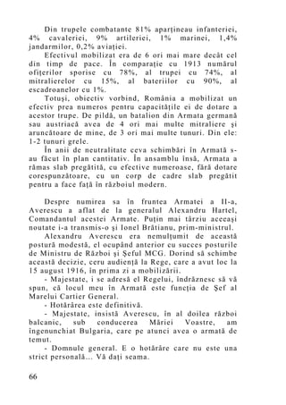 Din trupele combatante 81% aparţineau infanteriei,
4% cavaleriei, 9% artileriei, 1% marinei, 1,4%
jandarmilor, 0,2% aviaţiei.
     Efectivul mobilizat era de 6 ori mai mare decât cel
din timp de pace. În comparaţie cu 1913 numărul
ofiţerilor sporise cu 78%, al trupei cu 74%, al
mitralierelor cu 15%, al bateriilor cu 90%, al
escadroanelor cu 1%.
     Totuşi, obiectiv vorbind, România a mobilizat un
efectiv prea numeros pentru capacităţile ei de dotare a
acestor trupe. De pildă, un batalion din Armata germană
sau austriacă avea de 4 ori mai multe mitraliere şi
aruncătoare de mine, de 3 ori mai multe tunuri. Din ele:
1-2 tunuri grele.
     În anii de neutralitate ceva schimbări în Armată s-
au făcut în plan cantitativ. În ansamblu însă, Armata a
rămas slab pregătită, cu efective numeroase, fără dotare
corespunzătoare, cu un corp de cadre slab pregătit
pentru a face faţă în războiul modern.

     Despre numirea sa în fruntea Armatei a II-a,
Averescu a aflat de la generalul Alexandru Hartel,
Comandantul acestei Armate. Puţin mai târziu aceeaşi
noutate i-a transmis-o şi Ionel Brătianu, prim-ministrul.
     Alexandru Averescu era nemulţumit de această
postură modestă, el ocupând anterior cu succes posturile
de Ministru de Război şi Şeful MCG. Dorind să schimbe
această decizie, ceru audienţă la Rege, care a avut loc la
15 august 1916, în prima zi a mobilizării.
     - Majestate, i se adresă el Regelui, îndrăznesc să vă
spun, că locul meu în Armată este funcţia de Şef al
Marelui Cartier General.
     - Hotărârea este definitivă.
     - Majestate, insistă Averescu, în al doilea război
balcanic,    sub    conducerea    Măriei    Voastre,   am
îngenunchiat Bulgaria, care pe atunci avea o armată de
temut.
     - Domnule general. E o hotărâre care nu este una
strict personală… Vă daţi seama.

66
 