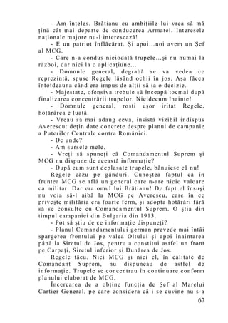 - Am înţeles. Brătianu cu ambiţiile lui vrea să mă
ţină cât mai departe de conducerea Armatei. Interesele
naţionale majore nu-l interesează!
    - E un patriot înflăcărat. Şi apoi…noi avem un Şef
al MCG.
    - Care n-a condus niciodată trupele…şi nu numai la
război, dar nici la o aplicaţiune…
    - Domnule general, degrabă se va vedea ce
reprezintă, spuse Regele lăsând ochii în jos. Aşa făcea
întotdeauna când era impus de alţii să ia o decizie.
    - Majestate, ofensiva trebuie să înceapă tocmai după
finalizarea concentrării trupelor. Nicidecum înainte!
    - Domnule general, rosti uşor iritat Regele,
hotărârea e luată.
    - Vreau să mai adaug ceva, insistă vizibil indispus
Averescu: deţin date concrete despre planul de campanie
a Puterilor Centrale contra României.
    - De unde?
    - Am sursele mele.
    - Vreţi să spuneţi că Comandamentul Suprem şi
MCG nu dispune de această informaţie?
    - După cum sunt deplasate trupele, bănuiesc că nu!
    Regele căzu pe gânduri. Cunoştea faptul că în
fruntea MCG se află un general care n-are nicio valoare
ca militar. Dar era omul lui Brătianu! De fapt el însuşi
nu voia să-l aibă la MCG pe Averescu, care în ce
priveşte milităria era foarte ferm, şi adopta hotărâri fără
să se consulte cu Comandamentul Suprem. O ştia din
timpul campaniei din Bulgaria din 1913.
    - Pot să ştiu de ce informaţie dispuneţi?
    - Planul Comandamentului german prevede mai întâi
spargerea frontului pe valea Oltului şi apoi înaintarea
până la Siretul de Jos, pentru a constitui astfel un front
pe Carpaţi, Siretul inferior şi Dunărea de Jos.
    Regele tăcu. Nici MCG şi nici el, în calitate de
Comandant Suprem, nu dispuneau de astfel de
informaţie. Trupele se concentrau în continuare conform
planului elaborat de MCG.
    Încercarea de a obţine funcţia de Şef al Marelui
Cartier General, pe care considera că i se cuvine nu s-a
                                                        67
 