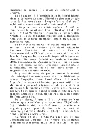 încununat cu succes. S-a întors cu automobilul la
Craiova.
     La 16 august 1916 România intră în Primul Război
Mondial de partea Antantei. Nimeni nu ţinu cont de cele
spuse de Averescu de nu a începe ofensiva până n-a fi
mobilizată şi concentrată toată armata română.
     În timp de pace nu exista eşalonul Armată, el
formându-se la mobilizare. Prin Ordinul nr. 40 din 15
august 1916 al Marelui Cartier General, a fost înfiinţată
Armata a II-a cu comandamentul instalat la Bucureşti.
Abia după înfăptuirea mobilizării totale, trebuia să se
mute la Ploieşti.
     La 17 august Marele Cartier General dispuse printr-
un ordin special numirea generalului Alexandru
Averescu     Comandant      al   Armatei    a   II-a    cu
Comandamentul în Ploieşti, pe care urma să-l preia la
data de 18 august. Dar… un ordin imposibil de executat:
elementar din cauza faptului că, conform directivei
MCG, Comandamentul Armatei se va constitui în a şasea
zi de mobilizare. Această anticipare, nejustificată şi
nerealizabilă, era un indiciu care arăta nivelul de
pregătire al colaboratorilor MCG.
     În planul de campanie pentru intrarea în război,
rolul principal i se acorda Armatei a II-a. Dislocată pe
culmea Carpaţilor, între Pasul Oituz şi izvoarele
Argeşului, ea trebuia să înainteze pe cursul mijlociu al
Mureşului şi să pună stăpânire pe aliniamentul Târgu
Mureş-Ajud. În funcţie de evoluţia evenimentelor, ea va
manevra fie atacând în flancul şi spatele forţelor care se
opuneau Armatei de Nord, fie pentru a ajuta cu o parte
din forţe Armata I-a.
     De pe Mureş, Armata a II-a şi Armata de Nord
înaintau spre Nord-Vest şi atingeau zona Cluj-Gherla-
Dej. Unindu-se aici, cele două Armate constituiau o
singură grupare operativă, care, ulterior, urma să
înainteze pe direcţia Oradea – Debreţin, menţinând, la
Nord, legătura cu Armata rusă.
     Averescu se afla la Craiova unde era dislocat
Comandamentul Corpului I-i al Armatei I-a, şi trebuia
să transmită conducerea altuia. Sosit la Ploieşti pe data
68
 