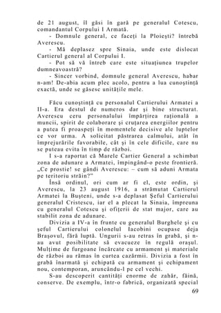 de 21 august, îl găsi în gară pe generalul Cotescu,
comandantul Corpului I Armată.
    - Domnule general, ce faceţi la Ploieşti? întrebă
Averescu.
    - Mă deplasez spre Sinaia, unde este dislocat
Cartierul general al Corpului I.
    - Pot să vă întreb care este situaţiunea trupelor
dumneavoastră?
    - Sincer vorbind, domnule general Averescu, habar
n-am! De-abia acum plec acolo, pentru a lua cunoştinţă
exactă, unde se găsesc unităţile mele.

     Făcu cunoştinţă cu personalul Cartierului Armatei a
II-a. Era destul de numeros dar şi bine structurat.
Averescu ceru personalului împărţirea raţională a
muncii, spirit de colaborare şi cruţarea energiilor pentru
a putea fi proaspeţi în mo mentele decisive ale luptelor
ce vor urma. A solicitat păstrarea calmului, atât în
împrejurările favorabile, cât şi în cele dificile, care nu
se puteau evita în timp de război.
     I s-a raportat că Marele Cartier General a schimbat
zona de adunare a Armatei, împingând-o peste frontieră.
„Ce prostie! se gândi Averescu: – cum să aduni Armata
pe teritoriu străin?”
     Însă ordinul, ori cum ar fi el, este ordin, şi
Averescu, la 23 august 1916, a strămutat Cartierul
Armatei la Buşteni, unde s-a deplasat Şeful Cartierului
generalul Cristescu, iar el a plecat la Sinaia, împreuna
cu generalul Cotescu şi ofiţerii de stat major, care au
stabilit zona de adunare.
     Divizia a IV-a în frunte cu generalul Burghele şi cu
şeful Cartierului colonelul Iacobini ocupase deja
Braşovul, fără luptă. Ungurii s-au retras în grabă, şi n-
au avut posibilitate să evacueze în regulă oraşul.
Mulţime de furgoane încărcate cu armament şi materiale
de război au rămas în curtea cazărmii. Divizia a fost în
grabă înarmată şi echipată cu armament şi echipament
nou, contemporan, aruncându-l pe cel vechi.
     S-au descoperit cantităţi enorme de zahăr, făină,
conserve. De exemplu, într-o fabrică, organizată special
                                                       69
 