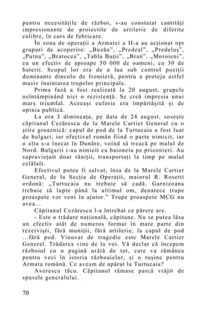 pentru necesităţile de război, s-au constatat cantităţi
impresionante de proiectile de artilerie de diferite
calibre, în curs de fabricare.
     În zona de operaţii a Armatei a II-a au acţionat opt
grupuri de acoperire: „Buzău”, „Predeal”, „Predeluş”,
„Putna”, „Bratocea”, „Tabla Buţii”, „Bran”, „Moroieni”,
cu un efectiv de aproape 50 000 de oameni, cu 30 de
baterii. Scopul lor era de a lua sub control poziţii
dominante dincolo de frontieră, pentru a proteja astfel
masiv înaintarea trupelor principale.
     Prima fază a fost realizată la 20 august, grupele
neîntâmpinând nici o rezistenţă. Se creă impresia unui
marş triumfal. Aceeaşi euforie era împărtăşită şi de
opinia publică.
     La ora 3 dimineaţa, pe data de 24 august, soseşte
căpitanul Cezărescu de la Marele Cartier General cu o
ştire groaznică: capul de pod de la Turtucaia a fost luat
de bulgari, iar efectivul român fiind o parte nimicit, iar
o alta s-a înecat în Dunăre, voind să treacă pe malul de
Nord. Bulgarii i-au nimicit cu baioneta pe prizonieri. Au
supravieţuit doar răniţii, transportaţi la timp pe malul
celălalt.
     Efectivul putea fi salvat, însa de la Marele Cartier
General, de la Secţia de Operaţii, maiorul R. Rosetti
ordonă: „Turtucaia nu trebuie să cadă. Garnizoana
trebuie să lupte până la ultimul om, deoarece trupe
proaspete vor veni în ajutor.” Trupe proaspete MCG nu
avea...
     Căpitanul Cezărescu l-a întrebat ce părere are.
     - Este o trădare naţională, căpitane. Nu se putea lăsa
un efectiv atât de numeros format în mare parte din
rezervişti, fără muniţii, fără artilerie, la capul de pod
…fără pod. Vinovat de tragedie este Marele Cartier
General. Trădarea vine de la voi. Vă declar că începem
războiul cu o pagină urâtă de tot, care va rămânea
pentru veci în istoria războaielor, şi o ruşine pentru
Armata română. Ce aveam de apărat la Turtucaia?
     Averescu tăcu. Căpitanul rămase parcă vrăjit de
spusele generalului.

70
 