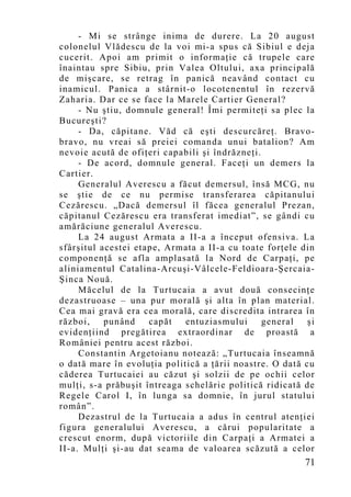 - Mi se strânge inima de durere. La 20 august
colonelul Vlădescu de la voi mi-a spus că Sibiul e deja
cucerit. Apoi am primit o informaţie că trupele care
înaintau spre Sibiu, prin Valea Oltului, axa principală
de mişcare, se retrag în panică neavând contact cu
inamicul. Panica a stârnit-o locotenentul în rezervă
Zaharia. Dar ce se face la Marele Cartier General?
     - Nu ştiu, domnule general! Îmi permiteţi sa plec la
Bucureşti?
     - Da, căpitane. Văd că eşti descurcăreţ. Bravo-
bravo, nu vreai să preiei comanda unui batalion? Am
nevoie acută de ofiţeri capabili şi îndrăzneţi.
     - De acord, domnule general. Faceţi un demers la
Cartier.
     Generalul Averescu a făcut demersul, însă MCG, nu
se ştie de ce nu permise transferarea căpitanului
Cezărescu. „Dacă demersul îl făcea generalul Prezan,
căpitanul Cezărescu era transferat imediat”, se gândi cu
amărăciune generalul Averescu.
     La 24 august Armata a II-a a început ofensiva. La
sfârşitul acestei etape, Armata a II-a cu toate forţele din
componenţă se afla amplasată la Nord de Carpaţi, pe
aliniamentul Catalina-Arcuşi-Vâlcele-Feldioara-Şercaia-
Şinca Nouă.
     Măcelul de la Turtucaia a avut două consecinţe
dezastruoase – una pur morală şi alta în plan material.
Cea mai gravă era cea morală, care discredita intrarea în
război,    punând    capăt   entuziasmului      general   şi
evidenţiind pregătirea extraordinar de proastă a
României pentru acest război.
     Constantin Argetoianu notează: „Turtucaia înseamnă
o dată mare în evoluţia politică a ţării noastre. O dată cu
căderea Turtucaiei au căzut şi solzii de pe ochii celor
mulţi, s-a prăbuşit întreaga schelărie politică ridicată de
Regele Carol I, în lunga sa domnie, în jurul statului
român”.
     Dezastrul de la Turtucaia a adus în centrul atenţiei
figura generalului Averescu, a cărui popularitate a
crescut enorm, după victoriile din Carpaţi a Armatei a
II-a. Mulţi şi-au dat seama de valoarea scăzută a celor
                                                         71
 