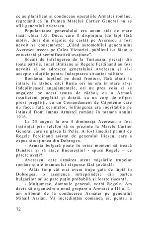 ce au planificat şi conduceau operaţiile Armatei române,
regretând că în fruntea Marelui Cartier General nu se
află generalul Averescu.
     Popularitatea generalului era acum atât de mare
încât chiar I.G. Duca, care îl dispreţuia (de fapt fără
motiv, doar din orgoliu de castă) pe Averescu a fost
nevoit să consemneze: „Când automobilul generalului
Averescu trecea pe Calea Victoriei, publicul i-a făcut o
entuziastă şi semnificativă ovaţiune”.
     Şocaţi de înfrângerea de la Turtucaia, presaţi din
toate părţile, Ionel Brătianu şi Regele Ferdinand au fost
nevoiţi să se adreseze generalului Averescu şi să-i
accepte soluţiile pentru îndreptarea situaţiei militare.
     România, luptând pe două fronturi, fără aliaţi la
intrare în război, căci Rusia ori nu era în stare să-şi
îndeplinească angajamentele, ori nu prea voia să se
angajeze pe acest teatru de război, cu o Armată
insuficient pregătită şi dotată, cu un corp de ofiţeri
prost pregătiţi, cu un Comandament de Căpetenie care
nu făcea faţă cerinţelor, înfrângerea era inevitabilă pe
întinsul front impus Armatei române în toamna anului
1916.
     La 25 august la ora 4 dimineaţa Averescu a fost
înştiinţat prin telefon să se prezinte la Marele Cartier
General care se găsea la Peliş. A fost imediat primit de
Regele Ferdinand asistat de generalul Iliescu, care a
expus situaţiunea din Dobrogea.
     - Armata bulgară poate în orice mo ment să treacă
Dunărea şi să atace Bucureştiul - spuse Regele – ce
părere aveţi?
     Averescu, care urmărea atent mişcările trupelor
române şi ale inamicului răspunse fără şovăială:
     - Atâta timp cât mai avem trupe gata de luptă în
Dobrogea, o asemenea întreprindere din partea
bulgarilor mi se pare puţin probabilă şi foarte riscantă.
     - Mulţumesc, domnule general, vorbi Regele. Am
decis să organizăm o nouă grupare a Armatei a III-a. L-
am eliberat de la conducerea Armatei pe generalul
Mihail Arslan. Vă încredinţăm comanda ei, pentru a

72
 