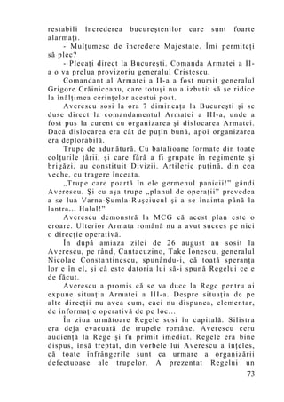 restabili încrederea bucureştenilor care sunt foarte
alarmaţi.
     - Mulţumesc de încredere Majestate. Îmi permiteţi
să plec?
     - Plecaţi direct la Bucureşti. Comanda Armatei a II-
a o va prelua provizoriu generalul Cristescu.
     Comandant al Armatei a II-a a fost numit generalul
Grigore Crăiniceanu, care totuşi nu a izbutit să se ridice
la înălţimea cerinţelor acestui post.
     Averescu sosi la ora 7 dimineaţa la Bucureşti şi se
duse direct la comandamentul Armatei a III-a, unde a
fost pus la curent cu organizarea şi dislocarea Armatei.
Dacă dislocarea era cât de puţin bună, apoi organizarea
era deplorabilă.
     Trupe de adunătură. Cu batalioane formate din toate
colţurile ţării, şi care fără a fi grupate în regimente şi
brigăzi, au constituit Divizii. Artilerie puţină, din cea
veche, cu tragere înceata.
     „Trupe care poartă în ele germenul panicii!” gândi
Averescu. Şi cu aşa trupe „planul de operaţii” prevedea
a se lua Varna-Şumla-Ruşciucul şi a se înainta până la
lantra... Halal!”
     Averescu demonstră la MCG că acest plan este o
eroare. Ulterior Armata română nu a avut succes pe nici
o direcţie operativă.
     În după amiaza zilei de 26 august au sosit la
Averescu, pe rând, Cantacuzino, Take Ionescu, generalul
Nicolae Constantinescu, spunându-i, că toată speranţa
lor e în el, şi că este datoria lui să-i spună Regelui ce e
de făcut.
     Averescu a promis că se va duce la Rege pentru ai
expune situaţia Armatei a III-a. Despre situaţia de pe
alte direcţii nu avea cum, caci nu dispunea, elementar,
de informaţie operativă de pe loc...
     În ziua următoare Regele sosi în capitală. Silistra
era deja evacuată de trupele române. Averescu ceru
audienţă la Rege şi fu primit imediat. Regele era bine
dispus, însă treptat, din vorbele lui Averescu a înţeles,
că toate înfrângerile sunt ca urmare a organizării
defectuoase ale trupelor. A prezentat Regelui un
                                                        73
 