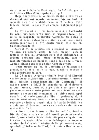 memoriu, ce trebuia de făcut urgent, în 2-3 zile, pentru
ca Armata a III-a să fie capabilă de luptă
     Regele îi promise că va citi cu atenţie şi că îi va da
răspunsul cât mai repede. Averescu înţelese însă că
speranţa spre bine e slabă. Seara intră pe la el Take
Ionescu, căruia i-a spus tot ce credea, mâhnindu-l şi pe
el.
     La 28 august artileria turco-bulgară a bombardat
teritoriul românesc, fără a primi un răspuns adecvat. De
ce nu se răspunde, se întreba Averescu. Nu putea să
creadă că tunul bulgar bate alături de cel turc contra
eliberatorilor săi din 1878, contra românilor şi ruşilor.
Ce monstruozitate!
     Corpul VI de armată, era comandat de generalul
Văleanu, un general destul de bine pregătit, care îi
reproşa în faţă lui Averescu că a avut slăbiciunea să
accepte comanda unor trupe improvizate, caci în
realitate valoarea Corpului este sub aceea a unei Divizii.
Aceeaşi situaţie era şi la celălalt Corp de armată.
     Veşti proaste de tot. În Dobrogea un batalion s-a
predat, iar altul a luat-o la fugă, numai la apariţia a
două escadroane bulgare.
     La 28 august Averescu trimite Regelui şi Marelui
Cartier General „Memoriul Comandamentului Armatei a
III-a înaintat Comandamentului de Căpetenie.” El
expune greşelile MCG în organizarea şi dislocarea
forţelor armate, doctrină, după opinia sa, greşită şi
poate trădătoare a unor politicieni de a lupta pe două
fronturi cu o Armată neorganizată şi slab dotată. Apoi
trece la problemele Armatei a III-a, şi preîntâmpină, că
dacă în următoarele două zile nu se vor lua măsurile
necesare de întărire a Armatei, el îşi va da demisia. Nu
e o dezertare! Este scoaterea sa din calea celor ce vor
să-l vadă la fund.
     A doua zi din Armata a III-a i-a mai fost luată o
Divizie. Cineva voia clar „să-l scoată pe Averescu din
minţi”, vorba unui celebru ziarist din presa timpului, să-
i strice reputaţia chiar cu o înfrângere a trupelor
române. Însă el a primit uimitor de liniştit această veste,
spunând: „Când eram la Nord, în Armata a II-a, mi s-au
74
 